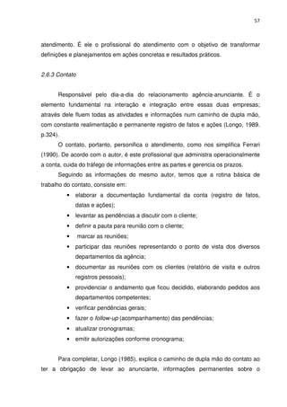 57



atendimento. É ele o profissional do atendimento com o objetivo de transformar
definições e planejamentos em ações concretas e resultados práticos.


2.6.3 Contato


      Responsável pelo dia-a-dia do relacionamento agência-anunciante. É o
elemento fundamental na interação e integração entre essas duas empresas;
através dele fluem todas as atividades e informações num caminho de dupla mão,
com constante realimentação e permanente registro de fatos e ações (Longo, 1989.
p.324).
      O contato, portanto, personifica o atendimento, como nos simplifica Ferrari
(1990). De acordo com o autor, é este profissional que administra operacionalmente
a conta, cuida do tráfego de informações entre as partes e gerencia os prazos.
      Seguindo as informações do mesmo autor, temos que a rotina básica de
trabalho do contato, consiste em:
          •   elaborar a documentação fundamental da conta (registro de fatos,
              datas e ações);
          •   levantar as pendências a discutir com o cliente;
          •   definir a pauta para reunião com o cliente;
          •     marcar as reuniões;
          •   participar das reuniões representando o ponto de vista dos diversos
              departamentos da agência;
          •   documentar as reuniões com os clientes (relatório de visita e outros
              registros pessoais);
          •   providenciar o andamento que ficou decidido, elaborando pedidos aos
              departamentos competentes;
          •   verificar pendências gerais;
          •   fazer o follow-up (acompanhamento) das pendências;
          •   atualizar cronogramas;
          •   emitir autorizações conforme cronograma;


      Para completar, Longo (1985), explica o caminho de dupla mão do contato ao
ter a obrigação de levar ao anunciante, informações permanentes sobre o
 