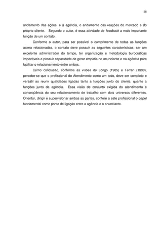 58



andamento das ações, e à agência, o andamento das reações do mercado e do
próprio cliente.   Segundo o autor, é essa atividade de feedback a mais importante
função de um contato.
       Conforme o autor, para ser possível o cumprimento de todas as funções
acima relacionadas, o contato deve possuir as seguintes características: ser um
excelente administrador do tempo, ter organização e metodologia burocráticas
impecáveis e possuir capacidade de gerar empatia no anunciante e na agência para
facilitar o relacionamento entre ambos.
       Como conclusão, conforme as visões de Longo (1985) e Ferrari (1990),
percebe-se que o profissional de Atendimento como um todo, deve ser completo e
versátil ao reunir qualidades ligadas tanto a funções junto do cliente, quanto a
funções junto da agência.      Essa visão de conjunto exigida do atendimento é
conseqüência do seu relacionamento de trabalho com dois universos diferentes.
Orientar, dirigir e supervisionar ambas as partes, confere a este profissional o papel
fundamental como ponte de ligação entre a agência e o anunciante.
 
