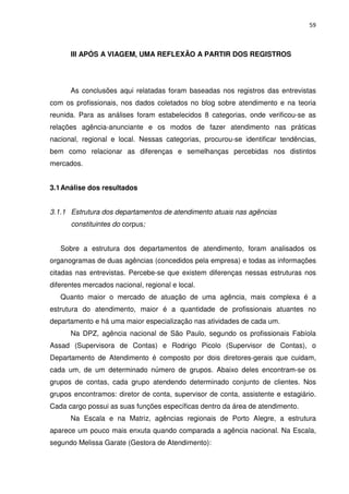 59



      III APÓS A VIAGEM, UMA REFLEXÃO A PARTIR DOS REGISTROS




      As conclusões aqui relatadas foram baseadas nos registros das entrevistas
com os profissionais, nos dados coletados no blog sobre atendimento e na teoria
reunida. Para as análises foram estabelecidos 8 categorias, onde verificou-se as
relações agência-anunciante e os modos de fazer atendimento nas práticas
nacional, regional e local. Nessas categorias, procurou-se identificar tendências,
bem como relacionar as diferenças e semelhanças percebidas nos distintos
mercados.


3.1 Análise dos resultados


3.1.1 Estrutura dos departamentos de atendimento atuais nas agências
      constituintes do corpus;


   Sobre a estrutura dos departamentos de atendimento, foram analisados os
organogramas de duas agências (concedidos pela empresa) e todas as informações
citadas nas entrevistas. Percebe-se que existem diferenças nessas estruturas nos
diferentes mercados nacional, regional e local.
   Quanto maior o mercado de atuação de uma agência, mais complexa é a
estrutura do atendimento, maior é a quantidade de profissionais atuantes no
departamento e há uma maior especialização nas atividades de cada um.
      Na DPZ, agência nacional de São Paulo, segundo os profissionais Fabíola
Assad (Supervisora de Contas) e Rodrigo Picolo (Supervisor de Contas), o
Departamento de Atendimento é composto por dois diretores-gerais que cuidam,
cada um, de um determinado número de grupos. Abaixo deles encontram-se os
grupos de contas, cada grupo atendendo determinado conjunto de clientes. Nos
grupos encontramos: diretor de conta, supervisor de conta, assistente e estagiário.
Cada cargo possui as suas funções específicas dentro da área de atendimento.
      Na Escala e na Matriz, agências regionais de Porto Alegre, a estrutura
aparece um pouco mais enxuta quando comparada a agência nacional. Na Escala,
segundo Melissa Garate (Gestora de Atendimento):
 