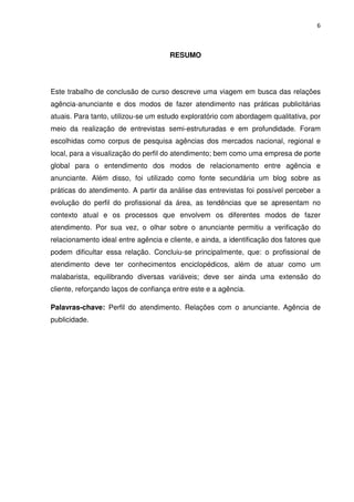 6



                                     RESUMO




Este trabalho de conclusão de curso descreve uma viagem em busca das relações
agência-anunciante e dos modos de fazer atendimento nas práticas publicitárias
atuais. Para tanto, utilizou-se um estudo exploratório com abordagem qualitativa, por
meio da realização de entrevistas semi-estruturadas e em profundidade. Foram
escolhidas como corpus de pesquisa agências dos mercados nacional, regional e
local, para a visualização do perfil do atendimento; bem como uma empresa de porte
global para o entendimento dos modos de relacionamento entre agência e
anunciante. Além disso, foi utilizado como fonte secundária um blog sobre as
práticas do atendimento. A partir da análise das entrevistas foi possível perceber a
evolução do perfil do profissional da área, as tendências que se apresentam no
contexto atual e os processos que envolvem os diferentes modos de fazer
atendimento. Por sua vez, o olhar sobre o anunciante permitiu a verificação do
relacionamento ideal entre agência e cliente, e ainda, a identificação dos fatores que
podem dificultar essa relação. Concluiu-se principalmente, que: o profissional de
atendimento deve ter conhecimentos enciclopédicos, além de atuar como um
malabarista, equilibrando diversas variáveis; deve ser ainda uma extensão do
cliente, reforçando laços de confiança entre este e a agência.

Palavras-chave: Perfil do atendimento. Relações com o anunciante. Agência de
publicidade.
 