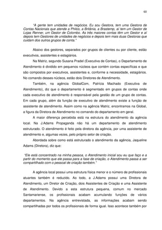 60



      “A gente tem unidades de negócios. Eu sou Gestora, tem uma Gestora de
Contas Nacionais que atende a Philco, a Britânia, a Brastemp, aí tem um Gestor de
Lojas Renner, um Gestor de Colombo. As três maiores contas têm um Gestor e aí
depois tem Gestores de unidades de negócios e depois tem mais duas Gestoras que
cuidam dos outros grupos de conta.”

      Abaixo dos gestores, separados por grupos de clientes ou por cliente, estão
executivos, assistentes e estagiários.
      Na Matriz, segundo Susana Pradel (Executiva de Contas), o Departamento de
Atendimento é dividido em pequenos núcleos que contém contas específicas e que
são compostos por executivos, assistentes e, conforme a necessidade, estagiários.
No comando desses núcleos, estão dois Diretores de Atendimento.
      Também,     na   agência    GlobalCom,      Patrícia   Machado   (Executiva   de
Atendimento), diz que o departamento é segmentado em grupos de contas onde
cada executivo de atendimento é responsável pela gestão de um grupo de contas.
Em cada grupo, além da função de executivo de atendimento existe a função de
assistente de atendimento. Assim como na agência Matriz, encontramos na Global,
a figura da Diretora de Atendimento no comando do departamento em geral.
      A maior diferença percebida está na estrutura do atendimento da agência
local. Na J.Adams Propaganda não há um departamento de atendimento
estruturado. O atendimento é feito pela diretora da agência, por uma assistente de
atendimento e, algumas vezes, pelo próprio setor de criação.
      Abordada sobre como está estruturado o atendimento da agência, Jaqueline
Adams (Diretora), diz que:

 “Ele está concentrado na minha pessoa, o Atendimento inicial sou eu que faço e a
partir do momento que ele passa para a fase de criação, o Atendimento passa a ser
compartilhado com o pessoal de criação também.”

      A agência local possui uma estrutura física menor e o número de profissionais
atuantes também é reduzido. Ao todo, a J.Adams possui uma Diretora de
Atendimento, um Diretor de Criação, dois Assistentes de Criação e uma Assistente
de Atendimento. Devido a esta estrutura pequena, comum no mercado
Santamariense,    os   profissionais     acabam   acumulando     funções   de   vários
departamentos.    Na   agência    entrevistada,    as   informações    acabam   sendo
compartilhadas por todos os profissionais de forma igual. Isso acontece também por
 