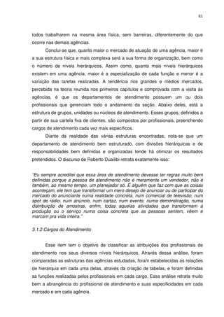 61



todos trabalharem na mesma área física, sem barreiras, diferentemente do que
ocorre nas demais agências.
      Conclui-se que, quanto maior o mercado de atuação de uma agência, maior é
a sua estrutura física e mais complexa será a sua forma de organização, bem como
o número de níveis hierárquicos. Assim como, quanto mais níveis hierárquicos
existem em uma agência, maior é a especialização de cada função e menor é a
variação das tarefas realizadas. A tendência nos grandes e médios mercados,
percebida na teoria reunida nos primeiros capítulos e comprovada com a visita às
agências, é que os departamentos de atendimento possuem um ou dois
profissionais que gerenciam todo o andamento da seção. Abaixo deles, está a
estrutura de grupos, unidades ou núcleos de atendimento. Esses grupos, definidos a
partir de sua cartela fixa de clientes, são compostos por profissionais, preenchendo
cargos de atendimento cada vez mais específicos.
      Diante da realidade das várias estruturas encontradas, nota-se que um
departamento de atendimento bem estruturado, com divisões hierárquicas e de
responsabilidades bem definidas e organizadas tende há otimizar os resultados
pretendidos. O discurso de Roberto Duailibi retrata exatamente isso:


“Eu sempre acreditei que essa área de atendimento devesse ter regras muito bem
definidas porque a pessoa de atendimento não é meramente um vendedor, não é
também, ao mesmo tempo, um planejador só. É alguém que faz com que as coisas
aconteçam, ele tem que transformar um mero desejo de anunciar ou de participar do
mercado do anunciante numa realidade concreta, num comercial de televisão, num
spot de rádio, num anúncio, num cartaz, num evento, numa demonstração, numa
distribuição de amostras, enfim, todas aquelas atividades que transformam a
produção ou o serviço numa coisa concreta que as pessoas sentem, vêem e
marcam pra vida inteira.”

3.1.2 Cargos do Atendimento


      Esse item tem o objetivo de classificar as atribuições dos profissionais de
atendimento nos seus diversos níveis hierárquicos. Através dessa análise, foram
comparadas as estruturas das agências estudadas, foram estabelecidas as relações
de hierarquia em cada uma delas, através da criação de tabelas, e foram definidas
as funções realizadas pelos profissionais em cada cargo. Essa análise retrata muito
bem a abrangência do profissional de atendimento e suas especificidades em cada
mercado e em cada agência.
 