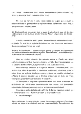 64



3.1.3.1 Nível 1 - Diretor-geral (DPZ), Diretor de Atendimento (Matriz e GlobalCom),
Diretor (J. Adams) e Diretor de Contas (Kátia Viola)


      No nível de número 1, estão relacionados os cargos que possuem a
responsabilidade de gerenciar todo o departamento de atendimento. Nesse nível, a
DPZ possui dois Diretores-Gerais.


“Os Diretores-Gerais coordenam todo o grupo de atendimento que nós temos e
estão sempre no dia-a-dia do cliente” (Fabíola Assad - Supervisora de Contas –
DPZ)

      A Matriz, assim como a DPZ, possui dois diretores de atendimento no nível 1
da tabela. Por sua vez, a agência GlobalCom tem uma diretora de atendimento.
Conforme relado de Patrícia, por email:

“Diretora de Atendimento – responsável pela gestão operacional do departamento
não se envolvendo diretamente com a gestão de cada cliente.” (Patrícia Machado –
Executiva de Atendimento – GlobalCom)

      Com um modelo diferente das agências acima, a Escala não possui
profissionais coordenando o departamento como um todo. Quem faz esse papel são
os Gestores de Atendimento, que gerenciam os seus grupos específicos.
      Outra diferença percebida é na agência J.Adams. A empresa possui uma
Diretora que, além de gerenciar o trabalho do atendimento, administra todas as
outras áreas da agência. Conforme mostra a tabela, no modelo estrutural da
J.Adams é possível perceber que a Diretora encontra-se em todos os níveis
hierárquicos, podendo realizar as tarefas de todos eles.
      As descrições da blogueira e profissional Kátia Viola sobre as funções dos
profissionais de atendimento assemelham-se aos relatos dos profissionais
entrevistados. Kátia descreve muito bem as tarefas de cada profissional.
      Segundo os relatos de Kátia sobre o Diretor de Contas é possível concluir que
os profissionais do nível 1 da tabela exercem as seguintes funções:
      •   Na administração:


“Responsável por: Lucratividade das contas/ Contatos com Clientes/ Entrevista e
seleção de todos os profissionais sob sua responsabilidade/ Gerenciamento dos
 