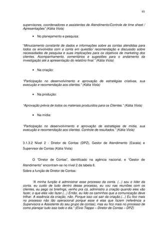 65



supervisores, coordenadores e assistentes de Atendimento/Controle de time sheet /
Apresentações” (Kátia Viola)

      •   No planejamento e pesquisa:

“Minuciamento constante de dados e informações sobre as contas atendidas para
todos os envolvidos com a conta em questão/ recomendação e discussão sobre
necessidades de pesquisa e suas implicações para os objetivos de marketing dos
clientes. Acompanhamento, comentários e sugestões para o andamento da
investigação até a apresentação do relatório final.” (Kátia Viola)

      •   Na criação:


“Participação no desenvolvimento e aprovação de estratégias criativas, sua
execução e recomendação aos clientes.” (Kátia Viola)

      •   Na produção:


“Aprovação prévia de todos os materiais produzidos para os Clientes.” (Kátia Viola)

      •   Na mídia:


“Participação no desenvolvimento e aprovação de estratégias de mídia, sua
execução e recomendação aos clientes. Controle de resultados.” (Kátia Viola)



3.1.3.2 Nível 2 - Diretor de Contas (DPZ), Gestor de Atendimento (Escala) e
Supervisor de Contas (Kátia Viola)


      O “Diretor de Contas”, identificado na agência nacional, e “Gestor de
Atendimento” encontram-se no nível 2 da tabela 6.
Sobre a função de Diretor de Contas:


        “A minha função é administrar esse processo da conta. (...) sou o líder da
conta, eu cuido de tudo dentro desse processo, eu vou nas reuniões com os
clientes, eu pego os briefings, venho pra cá, administro a criação quando eles vão
fazer, o que eles vão fazer.(...) Então, eu lido os caminhos que a comunicação deve
trilhar. A essência da criação, não. Porque isso vai sair da criação.(...) Eu fico mais
no processo não tão operacional porque esse é elas que fazem (referência a
Supervisora e Assistente do seu grupo de contas), mas eu fico mais no processo de
como planejar tudo isso todo o dia.” (Elvio Tieppo – Diretor de Contas – DPZ)
 