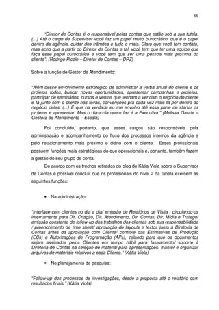 66



        “Diretor de Contas é o responsável pelas contas que estão sob a sua tutela.
(...) Até o cargo de Supervisor você faz um papel muito burocrático, que é o papel
dentro da agência, cuidar dos trâmites e tudo o mais. Claro que você tem contato,
mas acho que a partir do Diretor de Contas e tal, você tem que ter uma equipe que
faça esse papel burocrático e você tem que ser uma pessoa mais próxima do
cliente”. (Rodrigo Picolo – Diretor de Contas – DPZ)

Sobre a função de Gestor de Atendimento:


“Além desse envolvimento estratégico de administrar a verba anual do cliente e os
projetos todos, buscar novas oportunidades, apresentar campanhas e projetos,
participar de seminários, cursos e ventos que tenham a ver com o negócio do cliente
e tá junto com o cliente nas feiras, convenções pra cada vez mais tá por dentro do
negócio deles. (...) É que na verdade eu me envolvo até essa parte de startar os
projetos e apresentar. Mas o dia-a-dia quem faz é a Executiva.” (Melissa Garate –
Gestora de Atendimento – Escala)

      Foi    concluído,   portanto,   que   esses   cargos   são   responsáveis   pela
administração e acompanhamento do fluxo dos processos internos da agência e
pelo relacionamento mais próximo e diário com o cliente.           Esses profissionais
possuem funções mais estratégicas do que operacionais e, portanto, também fazem
a gestão do seu grupo de conta.
      De acordo com os trechos retirados do blog de Kátia Viola sobre o Supervisor
de Contas é possível concluir que os profissionais do nível 2 da tabela exercem as
seguintes funções:


      •     Na administração:


“Interface com clientes no dia a dia/ emissão de Relatórios de Visita , circulando-os
internamente para Dir. Criação, Dir. Atendimento, Dir. Contas, Dir. Mídia e Tráfego/
emissão constante de follow-up dos trabalhos dos clientes sob sua responsabilidade
/ preenchimento de time sheet/ aprovação de layouts e textos junto à Diretoria de
Contas antes da aprovação com Cliente/ controle das Estimativas de Produção
(ECs) e Autorizações de Programação (APs), zelando para que os documentos
sejam assinados pelos Clientes em tempo hábil para faturamento/ suporte à
Diretoria de Contas na seleção de material para apresentações/ manter e organizar
arquivos de materiais relativos a cada Cliente.” (Kátia Viola)

      •     No planejamento de pesquisa:


“Follow-up dos processos de investigações, desde a proposta até o relatório com
resultados finais.” (Kátia Viola)
 