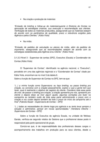 67




      •   Na criação e produção de materiais:


“Emissão de briefing e follow-up de materiais/suporte à Diretoria de Contas na
aprovação de estratégias criativas, sua execução e recomendação aos clientes.
Verificação de todos os materiais produzidos, assegurando que os materiais estejam
de acordo com os parâmetros de qualidade, prazo e relevância exigidos pela
Agência e pelos Clientes.” (Kátia Viola)

      •   Na mídia:

“Emissão de pedidos de veiculação ou planos de mídia, além de pedidos de
orçamento, assegurando que as recomendações estejam de acordo com as
estratégias estabelecidas pela Agência e/ou Cliente.” (Kátia Viola)

3.1.3.3 Nível 3 - Supervisor de contas (DPZ), Executivo (Escala) e Coordenador de
Contas (Kátia Viola)


      O “Supervisor de Contas”, identificado na agência nacional, o “Executivo”,
percebido em uma das agências regionais e o “Coordenador de Contas” citado por
Kátia Viola, encontram-se no nível 3 da tabela 6.
Sobre a função de Supervisor de Contas na DPZ, tem-se que:


“(...) a minha função como Supervisora: eu faço briefing, eu passo briefing pra
criação, eu converso com a criação pessoalmente, explico o que a gente tem que
fazer, qual é realmente o objetivo de negócio do cliente. Coordeno toda essa parte
de criar, de passar o briefing pra criação, a criação apresenta pra nós, apresento pro
cliente e depois disso se tiver algum ajuste, algumas correções pra fazer na
campanha eu também cuido de toda essa parte administrando o prazo com a
criação e vou cuidar depois também de todo o prazo do início da campanha até o
final” (Fabíola Assad – Supervisora de Contas – DPZ)

“(...) todas as necessidades do cliente trago pra agência e eu tento levar sempre a
solução e administrar, pensar em novas oportunidades.” (Veridiana Efeiche –
Supervisora de Contas – DPZ)

      Sobre a função de Executiva da agência Escala, na unidade de Melissa
Garate, verificou-se segundo relatos da Gestora que a profissional desse posto é
responsável pela parte operacional do grupo.
      Conclui-se que, é de responsabilidade dos profissionais desses cargos o
acompanhamento dos trabalhos em produção para os seus clientes, desde a
 