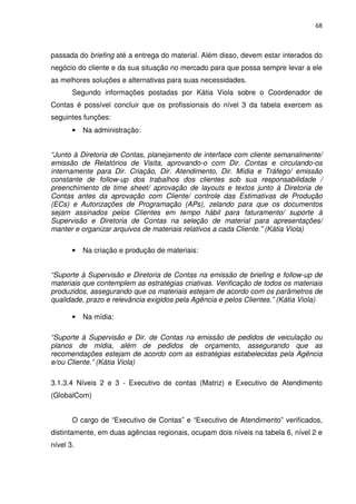 68



passada do briefing até a entrega do material. Além disso, devem estar interados do
negócio do cliente e da sua situação no mercado para que possa sempre levar a ele
as melhores soluções e alternativas para suas necessidades.
       Segundo informações postadas por Kátia Viola sobre o Coordenador de
Contas é possível concluir que os profissionais do nível 3 da tabela exercem as
seguintes funções:
       •   Na administração:


“Junto à Diretoria de Contas, planejamento de interface com cliente semanalmente/
emissão de Relatórios de Visita, aprovando-o com Dir. Contas e circulando-os
internamente para Dir. Criação, Dir. Atendimento, Dir. Mídia e Tráfego/ emissão
constante de follow-up dos trabalhos dos clientes sob sua responsabilidade /
preenchimento de time sheet/ aprovação de layouts e textos junto à Diretoria de
Contas antes da aprovação com Cliente/ controle das Estimativas de Produção
(ECs) e Autorizações de Programação (APs), zelando para que os documentos
sejam assinados pelos Clientes em tempo hábil para faturamento/ suporte à
Supervisão e Diretoria de Contas na seleção de material para apresentações/
manter e organizar arquivos de materiais relativos a cada Cliente.” (Kátia Viola)

       •   Na criação e produção de materiais:


“Suporte à Supervisão e Diretoria de Contas na emissão de briefing e follow-up de
materiais que contemplem as estratégias criativas. Verificação de todos os materiais
produzidos, assegurando que os materiais estejam de acordo com os parâmetros de
qualidade, prazo e relevância exigidos pela Agência e pelos Clientes.” (Kátia Viola)

       •   Na mídia:

“Suporte à Supervisão e Dir. de Contas na emissão de pedidos de veiculação ou
planos de mídia, além de pedidos de orçamento, assegurando que as
recomendações estejam de acordo com as estratégias estabelecidas pela Agência
e/ou Cliente.” (Kátia Viola)

3.1.3.4 Níveis 2 e 3 - Executivo de contas (Matriz) e Executivo de Atendimento
(GlobalCom)


       O cargo de “Executivo de Contas” e “Executivo de Atendimento” verificados,
distintamente, em duas agências regionais, ocupam dois níveis na tabela 6, nível 2 e
nível 3.
 