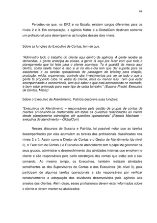 69



      Percebeu-se que, na DPZ e na Escala, existem cargos diferentes para os
níveis 2 e 3. Em comparação, a agência Matriz e a GlobalCom destinam somente
um profissional para desempenhar as funções desses dois níveis.


Sobre as funções do Executivo de Contas, tem-se que:


“Administro todo o trabalho do cliente aqui dentro da agência. A gente recebe as
demandas, a gente antecipa as coisas, a gente tá aqui pra fazer com que todo o
planejamento que foi feito para o cliente aconteça. Tu é guardiã da marca aqui
dentro, como tarefa maior é isso e aí no dia-a-dia tem que dar suporte para os
assistentes e as tarefas operacionais de passagem de briefing para criação,
produção, mídia, orçamentos, controle dos investimentos pra ver se tudo o que a
gente tá propondo cabe na verba do cliente, mais ou menos isso. Tem que estar
acompanhando a concorrência, tem que saber o que está acontecendo no mercado,
é bom estar antenado para esse tipo de coisa também.” (Susana Pradel, Executiva
de Contas, Matriz)

Sobre o Executivo de Atendimento, Patrícia descreve suas funções:

“Executivos de Atendimento – responsáveis pela gestão de grupos de contas de
clientes envolvendo-se diretamente em todas as questões relacionadas ao cliente
desde planejamento estratégico até questões operacionais” (Patrícia Machado –
executiva de atendimento – GlobalCom)

      Nesses discursos de Susana e Patrícia, foi possível notar que as tarefas
desempenhadas por elas acumulam as tarefas dos profissionais classificados nos
níveis 2 e 3. Assim como o Diretor de Contas e o Gestor de Atendimento (do nível
2), o Executivo de Contas e o Executivo de Atendimento tem o papel de gerenciar os
seus grupos, administrar o desenvolvimento das atividades internas que envolvem o
cliente e são responsáveis pela parte estratégica das contas que estão sob o seu
comando. Ao mesmo tempo, os Executivos, também realizam atividades
semelhantes as dos Supervisores de Contas e dos Executivos (do nível 3), pois
participam de algumas tarefas operacionais e são responsáveis por verificar
constantemente a adequação das atividades desenvolvidas pela agência aos
anseios dos clientes. Além disso, esses profissionais devem estar informados sobre
o cliente e devem manter-se atualizados.
 