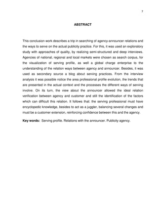 7



                                     ABSTRACT




This conclusion work describes a trip in searching of agency-announcer relations and
the ways to serve on the actual publicity practice. For this, it was used an exploratory
study with approaches of quality, by realizing semi-structured and deep interviews.
Agencies of national, regional and local markets were chosen as search corpus, for
the visualization of serving profile, as well a global charge enterprise to the
understanding of the relation ways between agency and announcer. Besides, it was
used as secondary source a blog about serving practices. From the interview
analysis it was possible notice the area professional profile evolution, the trends that
are presented in the actual context and the processes the different ways of serving
involve. On its turn, the view about the announcer allowed the ideal relation
verification between agency and customer and still the identification of the factors
which can difficult this relation. It follows that: the serving professional must have
encyclopedic knowledge, besides to act as a juggler, balancing several changes and
must be a customer extension, reinforcing confidence between this and the agency.

Key words: Serving profile. Relations with the announcer. Publicity agency.
 