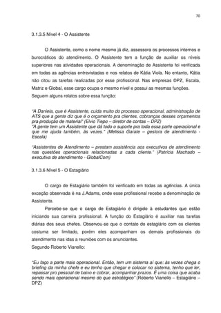70



3.1.3.5 Nível 4 - O Assistente


      O Assistente, como o nome mesmo já diz, assessora os processos internos e
burocráticos do atendimento. O Assistente tem a função de auxiliar os níveis
superiores nas atividades operacionais. A denominação de Assistente foi verificada
em todas as agências entrevistadas e nos relatos de Kátia Viola. No entanto, Kátia
não citou as tarefas realizadas por esse profissional. Nas empresas DPZ, Escala,
Matriz e Global, esse cargo ocupa o mesmo nível e possui as mesmas funções.
Seguem alguns relatos sobre essa função:


“A Daniela, que é Assistente, cuida muito do processo operacional, administração de
ATS que a gente diz que é o orçamento pra clientes, cobranças desses orçamentos
pra produção de material” (Elvio Tiepo – diretor de contas – DPZ)
“A gente tem um Assistente que dá todo o suporte pra toda essa parte operacional e
que me ajuda também, às vezes.” (Melissa Garate – gestora de atendimento -
Escala)

“Assistentes de Atendimento – prestam assistência aos executivos de atendimento
nas questões operacionais relacionadas a cada cliente.” (Patrícia Machado –
executiva de atendimento - GlobalCom)

3.1.3.6 Nível 5 - O Estagiário


      O cargo de Estagiário também foi verificado em todas as agências. A única
exceção observada é na J.Adams, onde esse profissional recebe a denominação de
Assistente.
      Percebe-se que o cargo de Estagiário é dirigido à estudantes que estão
iniciando sua carreira profissional. A função do Estagiário é auxiliar nas tarefas
diárias dos seus chefes. Observou-se que o contato do estagiário com os clientes
costuma ser limitado, porém eles acompanham os demais profissionais do
atendimento nas idas a reuniões com os anunciantes.
Segundo Roberto Vianello:


“Eu faço a parte mais operacional. Então, tem um sistema aí que: às vezes chega o
briefing da minha chefe e eu tenho que chegar e colocar no sistema, tenho que ler,
repassar pro pessoal de baixo e cobrar, acompanhar prazos. É uma coisa que acaba
sendo mais operacional mesmo do que estratégico” (Roberto Vianello – Estagiário –
DPZ)
 