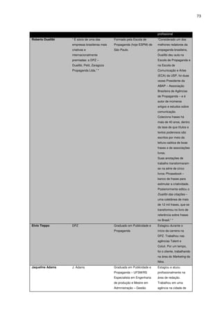 73



                                                                            profissional
Roberto Duailibi   “ É sócio de uma das        Formado pela Escola de       “Considerado um dos
                   empresas brasileiras mais   Propaganda (hoje ESPM) de    melhores redatores da
                   criativas e                 São Paulo.                   propaganda brasileira,
                   internacionalmente                                       Duailibi deu aula na
                   premiadas: a DPZ –                                       Escola de Propaganda e
                   Duailibi, Petit, Zaragoza                                na Escola de
                   Propaganda Ltda.” *                                      Comunicação e Artes
                                                                            (ECA) da USP, foi duas
                                                                            vezes Presidente da
                                                                            ABAP – Associação
                                                                            Brasileira de Agências
                                                                            de Propaganda – e é
                                                                            autor de inúmeros
                                                                            artigos e estudos sobre
                                                                            comunicação.
                                                                            Coleciona frases há
                                                                            mais de 40 anos, dentro
                                                                            da tese de que títulos e
                                                                            textos poderosos são
                                                                            escritos por meio da
                                                                            leitura caótica de boas
                                                                            frases e de associações
                                                                            livres.
                                                                            Suas anotações de
                                                                            trabalho transformaram-
                                                                            se na série de cinco
                                                                            livros Phrasebook –
                                                                            banco de frases para
                                                                            estimular a criatividade.
                                                                            Posteriormente editou o
                                                                            Duailibi das citações –
                                                                            uma coletânea de mais
                                                                            de 12 mil frases, que se
                                                                            transformou no livro de
                                                                            referência sobre frases
                                                                            no Brasil.” *
Elvio Tieppo       DPZ                         Graduado em Publicidade e    Estagiou durante o
                                               Propaganda                   início da carreira na
                                                                            DPZ. Trabalhou nas
                                                                            agências Talent e
                                                                            Coluti. Por um tempo,
                                                                            foi o cliente, trabalhando
                                                                            na área do Marketing da
                                                                            Nike.
Jaqueline Adams    J. Adams                    Graduada em Publicidade e    Estagiou e atuou
                                               Propaganda – UFSM/RS         profissionalmente na
                                               Especialista em Engenharia   área de redação.
                                               de produção e Mestre em      Trabalhou em uma
                                               Administração – Gestão       agência na cidade de
 