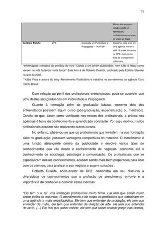 75



                                                                             Morou dois anos em
                                                                             Londres onde se
                                                                             aperfeiçoou
                                                                             profissionalmente antes
                                                                             de voltar ao Brasil.
Veridiana Efeiche       DPZ                      Graduada em Publicidade e   Trabalhos dois anos em
                                                 Propaganda – FAAP/SP        uma agência menor e
                                                                             está há quase três anos
                                                                             na DPZ. Já atuou na
                                                                             área de planejamento
                                                                             publicitário.

*Informações retiradas do prefácio do livro “Cartas a um jovem publicitário: nem tudo é festa: como
vencer na vida fazendo muita força!” Este livro é de Roberto Duailibi, publicado pela Editora Elsevier
no ano de 2006.
**Kátia Viola é autora do blog Atendimento Publicitário e trabalha no atendimento da agência Euro
RSCG Brasil.


        Com relação ao perfil dos profissionais entrevistados, pode-se observar que
90% destes são graduados em Publicidade e Propaganda.
        Quanto à formação além da graduação básica, somente dois dos
entrevistados possuem algum curso (pós-graduação, especialização ou mestrado).
Conclui-se que, assim como verificado nos relatos dos profissionais, a prática nas
agências é fonte de conhecimento e aprendizado constante. Por esse motivo, muitos
profissionais acabam não realizando outros cursos.
        No entanto, observou-se que os profissionais que investem na sua formação
além da graduação, possuem vantagens competitivas no mercado. O atendimento é
uma função abrangente dentro da publicidade e envolve vários tipos de
conhecimentos que vão desde o conhecimento de negócios, economia até o
conhecimento de sociologia, psicologia e comunicação. Os profissionais que se
especializam nesses conhecimentos, acabam sendo mais bem preparados para lidar
com os clientes, para analisar o seu negócio e sugerir soluções .
        Roberto Duailibi, sócio-diretor da DPZ, demonstra em seu discurso a
diversidade de conhecimentos que a profissão de atendimento envolve e a
importância de conhecer e dominar essas ciências:


“Ele tem que ter uma formação profissional muito firme. Ele tem que saber muito
sobre todos os recursos. O atendimento é de todas as profissões que trabalham em
uma agência a mais enciclopédica. Ele tem que entender de produção, ele tem que
entender de mídia, ele tem que entender de direção de arte, ele tem que entender
de texto. (...) Ele tem que saber cobrar, ele tem que saber colocar preço nas tarefas,
 
