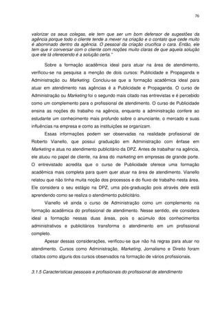 76



valorizar os seus colegas, ele tem que ser um bom defensor de sugestões da
agência porque todo o cliente tende a mexer na criação e o contato que cede muito
é abominado dentro da agência. O pessoal da criação crucifica o cara. Então, ele
tem que ir conversar com o cliente com noções muito claras de que aquela solução
que ele tá oferecendo é a solução certa.”

      Sobre a formação acadêmica ideal para atuar na área de atendimento,
verificou-se na pesquisa a menção de dois cursos: Publicidade e Propaganda e
Administração ou Marketing. Concluiu-se que a formação acadêmica ideal para
atuar em atendimento nas agências é a Publicidade e Propaganda. O curso de
Administração ou Marketing foi o segundo mais citado nas entrevistas e é percebido
como um complemento para o profissional de atendimento. O curso de Publicidade
ensina as noções do trabalho na agência, enquanto a administração confere ao
estudante um conhecimento mais profundo sobre o anunciante, o mercado e suas
influências na empresa e como as instituições se organizam.
      Essas informações podem ser observadas na realidade profissional de
Roberto Vianello, que possui graduação em Administração com ênfase em
Marketing e atua no atendimento publicitário da DPZ. Antes de trabalhar na agência,
ele atuou no papel de cliente, na área do marketing em empresas de grande porte.
O entrevistado acredita que o curso de Publicidade oferece uma formação
acadêmica mais completa para quem quer atuar na área de atendimento. Vianello
relatou que não tinha muita noção dos processos e do fluxo de trabalho nesta área.
Ele considera o seu estágio na DPZ, uma pós-graduação pois através dele está
aprendendo como se realiza o atendimento publicitário.
      Vianello vê ainda o curso de Administração como um complemento na
formação acadêmica do profissional de atendimento. Nesse sentido, ele considera
ideal a formação nessas duas áreas, pois o acúmulo dos conhecimentos
administrativos e publicitários transforma o atendimento em um profissional
completo.
      Apesar dessas considerações, verificou-se que não há regras para atuar no
atendimento. Cursos como Administração, Marketing, Jornalismo e Direito foram
citados como alguns dos cursos observados na formação de vários profissionais.


3.1.5 Características pessoais e profissionais do profissional de atendimento
 