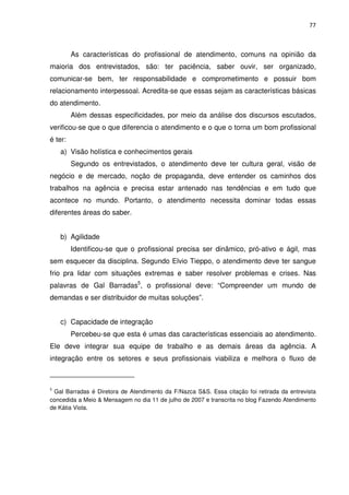 77



         As características do profissional de atendimento, comuns na opinião da
maioria dos entrevistados, são: ter paciência, saber ouvir, ser organizado,
comunicar-se bem, ter responsabilidade e comprometimento e possuir bom
relacionamento interpessoal. Acredita-se que essas sejam as características básicas
do atendimento.
         Além dessas especificidades, por meio da análise dos discursos escutados,
verificou-se que o que diferencia o atendimento e o que o torna um bom profissional
é ter:
    a) Visão holística e conhecimentos gerais
         Segundo os entrevistados, o atendimento deve ter cultura geral, visão de
negócio e de mercado, noção de propaganda, deve entender os caminhos dos
trabalhos na agência e precisa estar antenado nas tendências e em tudo que
acontece no mundo. Portanto, o atendimento necessita dominar todas essas
diferentes áreas do saber.


    b) Agilidade
         Identificou-se que o profissional precisa ser dinâmico, pró-ativo e ágil, mas
sem esquecer da disciplina. Segundo Elvio Tieppo, o atendimento deve ter sangue
frio pra lidar com situações extremas e saber resolver problemas e crises. Nas
palavras de Gal Barradas5, o profissional deve: “Compreender um mundo de
demandas e ser distribuidor de muitas soluções”.


    c) Capacidade de integração
         Percebeu-se que esta é umas das características essenciais ao atendimento.
Ele deve integrar sua equipe de trabalho e as demais áreas da agência. A
integração entre os setores e seus profissionais viabiliza e melhora o fluxo de



5
 Gal Barradas é Diretora de Atendimento da F/Nazca S&S. Essa citação foi retirada da entrevista
concedida a Meio & Mensagem no dia 11 de julho de 2007 e transcrita no blog Fazendo Atendimento
de Kátia Viola.
 