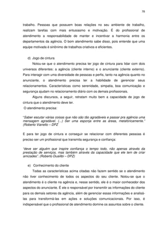 78



trabalho. Pessoas que possuem boas relações no seu ambiente de trabalho,
realizam tarefas com mais entusiasmo e motivação. É do profissional de
atendimento a responsabilidade de manter e incentivar a harmonia entre os
departamentos da agência. O bom atendimento sabe disso, pois entende que uma
equipe motivada é sinônimo de trabalhos criativos e eficientes.


   d) Jogo de cintura
      Notou-se que o atendimento precisa ter jogo de cintura para lidar com dois
universos diferentes: a agência (cliente interno) e o anunciante (cliente externo).
Para interagir com uma diversidade de pessoas e perfis, tanto na agência quanto no
anunciante,   o   atendimento   precisa   ter   a   habilidade    de   gerenciar   seus
relacionamentos. Características como serenidade, simpatia, boa comunicação e
segurança ajudam no relacionamento diário com os demais profissionais.
      Alguns discursos, a seguir, retratam muito bem a capacidade de jogo de
cintura que o atendimento deve ter.
O atendimento precisa:

“Saber escutar várias coisas que não são tão agradáveis e passar pra agência uma
mensagem agradável. (...) Ser uma esponja entre as áreas, metaforicamente.”
(Roberto Vianello – DPZ

E para ter jogo de cintura e conseguir se relacionar com diferentes pessoas é
preciso ser um profissional que transmita segurança e confiança:

“deve ser alguém que inspire confiança o tempo todo, não apenas através da
prestação de serviços, mas também através da capacidade que ele tem de criar
amizades”. (Roberto Duailibi – DPZ)

   e) Conhecimento do cliente
      Todas as características acima citadas não fazem sentido se o atendimento
não tiver conhecimento de todos os aspectos do seu cliente. Notou-se que o
atendimento é o cliente na agência e, nesse sentido, ele é o maior conhecedor dos
aspectos do anunciante. É ele o responsável por transmitir as informações do cliente
para os demais setores da agência, além de gerenciar essas informações e analisá-
las para transformá-las em ações e soluções comunicacionais. Por isso, é
indispensável que o profissional de atendimento domine os assuntos sobre o cliente.
 