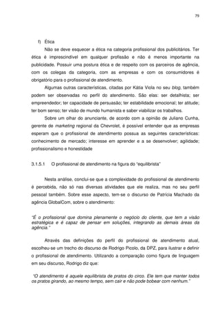 79




   f) Ética
      Não se deve esquecer a ética na categoria profissional dos publicitários. Ter
ética é imprescindível em qualquer profissão e não é menos importante na
publicidade. Possuir uma postura ética e de respeito com os parceiros de agência,
com os colegas da categoria, com as empresas e com os consumidores é
obrigatório para o profissional de atendimento.
      Algumas outras características, citadas por Kátia Viola no seu blog, também
podem ser observadas no perfil do atendimento. São elas: ser detalhista; ser
empreendedor; ter capacidade de persuasão; ter estabilidade emocional; ter atitude;
ter bom senso; ter visão de mundo humanista e saber viabilizar os trabalhos.
      Sobre um olhar do anunciante, de acordo com a opinião de Juliano Cunha,
gerente de marketing regional da Chevrolet, é possível entender que as empresas
esperam que o profissional de atendimento possua as seguintes características:
conhecimento de mercado; interesse em aprender e a se desenvolver; agilidade;
profissionalismo e honestidade


3.1.5.1   O profissional de atendimento na figura do “equilibrista”


      Nesta análise, conclui-se que a complexidade do profissional de atendimento
é percebida, não só nas diversas atividades que ele realiza, mas no seu perfil
pessoal também. Sobre esse aspecto, tem-se o discurso de Patrícia Machado da
agência GlobalCom, sobre o atendimento:


“É o profissional que domina plenamente o negócio do cliente, que tem a visão
estratégica e é capaz de pensar em soluções, integrando as demais áreas da
agência.”

      Através das definições do perfil do profissional de atendimento atual,
escolheu-se um trecho do discurso de Rodrigo Picolo, da DPZ, para ilustrar e definir
o profissional de atendimento. Utilizando a comparação como figura de linguagem
em seu discurso, Rodrigo diz que:

 “O atendimento é aquele equilibrista de pratos do circo. Ele tem que manter todos
os pratos girando, ao mesmo tempo, sem cair e não pode bobear com nenhum.”
 
