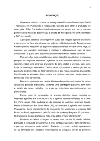 8



                                   INTRODUÇÃO


      O presente trabalho consiste na monografia do Curso de Comunicação Social
- habilitação em Publicidade e Propaganda, requisito para obter a graduação do
curso pela UFSM. O trabalho foi realizado no período de um ano, sendo que nos
primeiros seis meses se desenvolveu o projeto da monografia e no último semestre
o TCC em questão.
      A pesquisa descreve uma viagem em busca das relações agência-anunciante
e dos modos de fazer atendimento nas práticas publicitárias atuais. Dessa forma o
trabalho procura responder os seguintes questionamentos: de que forma, hoje, as
agências tem atendido, controlado e mantido o relacionamento com os seus
anunciantes? E qual o perfil dos profissionais de atendimento nesses contextos?
      Para um olhar mais completo sobre esses aspectos, constituíram o corpus da
pesquisa os seguintes elementos: agências de três mercados distintos: nacional,
regional e local; uma empresa anunciante de porte global e um blog, este como
fonte de informação secundária. Dessa forma, foi possível a construção de um
panorama geral do modo de fazer atendimento e das relações agência-anunciante,
identificando as variações desta prática nos distintos mercados, assim como as
tendências entre os mesmos.
      Buscando apresentar um retrato fidedigno das práticas estudadas, foi feita a
opção pela pesquisa exploratória, utilizando uma abordagem qualitativa, bem como
o estudo de casos múltiplos, por meio de entrevistas semi-estruturadas em
profundidade.
      Fazem parte da composição da amostra definitiva dessa pesquisa as
seguintes agências: Em São Paulo (SP), a agência nacional contatada foi a DPZ.
Em Porto Alegre (RS), participaram da pesquisa as agências regionais Escala,
Matriz e GlobalCom. Em Santa Maria (RS), foi analisada a agência local J.Adams
Propaganda. Como representante do anunciante, foi selecionada a empresa GM
Motors do Brasil, representada pelo Escritório de Marketing Regional. E, por último,
foi analisado o blog da profissional Kátia Viola sobre o “fazer atendimento”.
      Optou-se por relatar a viagem na ordem com que ela foi sendo definida,
planejada e executada. Dessa forma, o leitor conseguirá perceber com clareza todo
o percurso transcorrido neste trabalho. Portanto, no primeiro capítulo, apresentam-
se as definições dos aspectos metodológicos da pesquisa, desde os primeiros
 