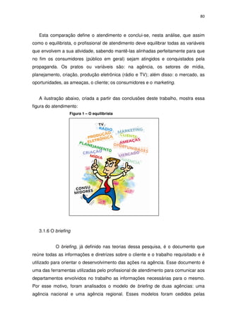 80



   Esta comparação define o atendimento e conclui-se, nesta análise, que assim
como o equilibrista, o profissional de atendimento deve equilibrar todas as variáveis
que envolvem a sua atividade, sabendo mantê-las alinhadas perfeitamente para que
no fim os consumidores (público em geral) sejam atingidos e conquistados pela
propaganda. Os pratos ou variáveis são: na agência, os setores de mídia,
planejamento, criação, produção eletrônica (rádio e TV); além disso: o mercado, as
oportunidades, as ameaças, o cliente; os consumidores e o marketing.


   A ilustração abaixo, criada a partir das conclusões deste trabalho, mostra essa
figura do atendimento:
                  Figura 1 – O equilibrista




   3.1.6 O briefing


           O briefing, já definido nas teorias dessa pesquisa, é o documento que
reúne todas as informações e diretrizes sobre o cliente e o trabalho requisitado e é
utilizado para orientar o desenvolvimento das ações na agência. Esse documento é
uma das ferramentas utilizadas pelo profissional de atendimento para comunicar aos
departamentos envolvidos no trabalho as informações necessárias para o mesmo.
Por esse motivo, foram analisados o modelo de briefing de duas agências: uma
agência nacional e uma agência regional. Esses modelos foram cedidos pelas
 