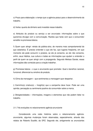 82




c) Prazo para elaboração: o tempo que a agência possui para o desenvolvimento do
trabalho.


d) Verba: quanto de dinheiro será investido nesse trabalho.


e) Atributos do produto ou serviço a ser anunciado: informações sobre o que
queremos divulgar com a comunicação. Razões que farão com que o consumidor
acredite na promessa básica.


f) Quem quer atingir: retrato do público-alvo, de maneira mais comportamental do
que estatística. É preciso entender o que ele faz, que lugares freqüenta, em que
momento ele pode consumir o produto, se ele já consome, se ele não consome,
enfim, seus hábitos, sua cultura e todas as informações que ajudam a entender o
perfil de quem se quer atingir com a propaganda. Segundo Melissa Garate, essas
informações dão conteúdo para a criação trabalhar.


g) Promessa básica – o que o anunciante quer prometer. Qual o benefício racional,
funcional, diferencial ou emotivo do produto.


h) Clima da mensagem – que sentimentos a mensagem quer despertar.


i) Caminho(s) criativo(s) – Insight(s) que a campanha deve focar. Pode ser uma
opinião, percepção ou sentimento positivo do consumidor sobre a marca.


j) Obrigatoriedades – informações, imagens e elementos que não podem faltar no
trabalho.




3.1.7 As evoluções no relacionamento agência-anunciante


      Considerando uma visão histórica sobre o relacionamento agência-
anunciante, algumas mudanças foram observadas, especialmente, através dos
relatos de Roberto Duailibi, da DPZ. Segundo ele, antigamente os anunciantes
 