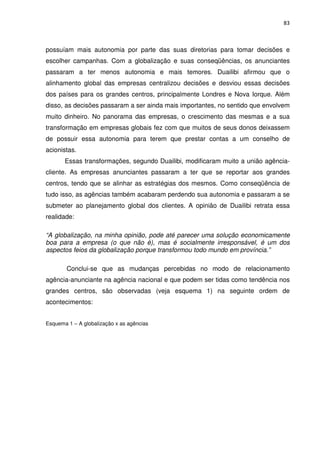 83



possuíam mais autonomia por parte das suas diretorias para tomar decisões e
escolher campanhas. Com a globalização e suas conseqüências, os anunciantes
passaram a ter menos autonomia e mais temores. Duailibi afirmou que o
alinhamento global das empresas centralizou decisões e desviou essas decisões
dos países para os grandes centros, principalmente Londres e Nova Iorque. Além
disso, as decisões passaram a ser ainda mais importantes, no sentido que envolvem
muito dinheiro. No panorama das empresas, o crescimento das mesmas e a sua
transformação em empresas globais fez com que muitos de seus donos deixassem
de possuir essa autonomia para terem que prestar contas a um conselho de
acionistas.
       Essas transformações, segundo Duailibi, modificaram muito a união agência-
cliente. As empresas anunciantes passaram a ter que se reportar aos grandes
centros, tendo que se alinhar as estratégias dos mesmos. Como conseqüência de
tudo isso, as agências também acabaram perdendo sua autonomia e passaram a se
submeter ao planejamento global dos clientes. A opinião de Duailibi retrata essa
realidade:

“A globalização, na minha opinião, pode até parecer uma solução economicamente
boa para a empresa (o que não é), mas é socialmente irresponsável, é um dos
aspectos feios da globalização porque transformou todo mundo em província.”

        Conclui-se que as mudanças percebidas no modo de relacionamento
agência-anunciante na agência nacional e que podem ser tidas como tendência nos
grandes centros, são observadas (veja esquema 1) na seguinte ordem de
acontecimentos:


Esquema 1 – A globalização x as agências
 