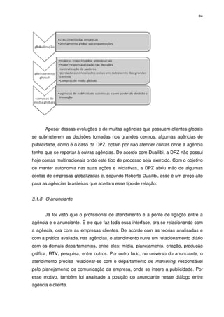 84




      Apesar dessas evoluções e de muitas agências que possuem clientes globais
se submeterem as decisões tomadas nos grandes centros, algumas agências de
publicidade, como é o caso da DPZ, optam por não atender contas onde a agência
tenha que se reportar à outras agências. De acordo com Duailibi, a DPZ não possui
hoje contas multinacionais onde este tipo de processo seja exercido. Com o objetivo
de manter autonomia nas suas ações e iniciativas, a DPZ abriu mão de algumas
contas de empresas globalizadas e, segundo Roberto Duailibi, esse é um preço alto
para as agências brasileiras que aceitam esse tipo de relação.


3.1.8 O anunciante


      Já foi visto que o profissional de atendimento é a ponte de ligação entre a
agência e o anunciante. É ele que faz toda essa interface, ora se relacionando com
a agência, ora com as empresas clientes. De acordo com as teorias analisadas e
com a prática avaliada, nas agências, o atendimento nutre um relacionamento diário
com os demais departamentos, entre eles: mídia, planejamento, criação, produção
gráfica, RTV, pesquisa, entre outros. Por outro lado, no universo do anunciante, o
atendimento precisa relacionar-se com o departamento de marketing, responsável
pelo planejamento de comunicação da empresa, onde se insere a publicidade. Por
esse motivo, também foi analisado a posição do anunciante nesse diálogo entre
agência e cliente.
 