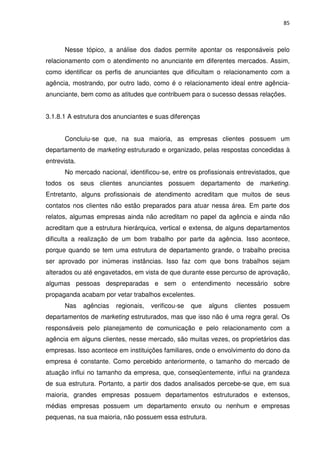 85



       Nesse tópico, a análise dos dados permite apontar os responsáveis pelo
relacionamento com o atendimento no anunciante em diferentes mercados. Assim,
como identificar os perfis de anunciantes que dificultam o relacionamento com a
agência, mostrando, por outro lado, como é o relacionamento ideal entre agência-
anunciante, bem como as atitudes que contribuem para o sucesso dessas relações.


3.1.8.1 A estrutura dos anunciantes e suas diferenças


       Concluiu-se que, na sua maioria, as empresas clientes possuem um
departamento de marketing estruturado e organizado, pelas respostas concedidas à
entrevista.
       No mercado nacional, identificou-se, entre os profissionais entrevistados, que
todos os seus clientes anunciantes possuem departamento de marketing.
Entretanto, alguns profissionais de atendimento acreditam que muitos de seus
contatos nos clientes não estão preparados para atuar nessa área. Em parte dos
relatos, algumas empresas ainda não acreditam no papel da agência e ainda não
acreditam que a estrutura hierárquica, vertical e extensa, de alguns departamentos
dificulta a realização de um bom trabalho por parte da agência. Isso acontece,
porque quando se tem uma estrutura de departamento grande, o trabalho precisa
ser aprovado por inúmeras instâncias. Isso faz com que bons trabalhos sejam
alterados ou até engavetados, em vista de que durante esse percurso de aprovação,
algumas pessoas despreparadas e sem o entendimento necessário sobre
propaganda acabam por vetar trabalhos excelentes.
       Nas    agências   regionais,   verificou-se   que   alguns   clientes   possuem
departamentos de marketing estruturados, mas que isso não é uma regra geral. Os
responsáveis pelo planejamento de comunicação e pelo relacionamento com a
agência em alguns clientes, nesse mercado, são muitas vezes, os proprietários das
empresas. Isso acontece em instituições familiares, onde o envolvimento do dono da
empresa é constante. Como percebido anteriormente, o tamanho do mercado de
atuação influi no tamanho da empresa, que, conseqüentemente, influi na grandeza
de sua estrutura. Portanto, a partir dos dados analisados percebe-se que, em sua
maioria, grandes empresas possuem departamentos estruturados e extensos,
médias empresas possuem um departamento enxuto ou nenhum e empresas
pequenas, na sua maioria, não possuem essa estrutura.
 