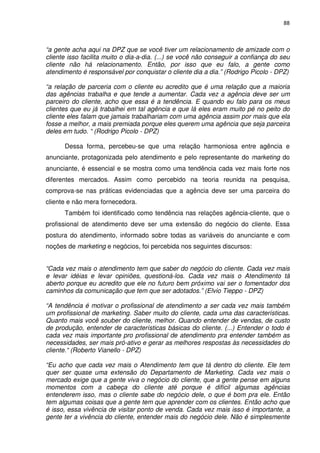 88



“a gente acha aqui na DPZ que se você tiver um relacionamento de amizade com o
cliente isso facilita muito o dia-a-dia. (...) se você não conseguir a confiança do seu
cliente não há relacionamento. Então, por isso que eu falo, a gente como
atendimento é responsável por conquistar o cliente dia a dia.” (Rodrigo Picolo - DPZ)

“a relação de parceria com o cliente eu acredito que é uma relação que a maioria
das agências trabalha e que tende a aumentar. Cada vez a agência deve ser um
parceiro do cliente, acho que essa é a tendência. E quando eu falo para os meus
clientes que eu já trabalhei em tal agência e que lá eles eram muito pé no peito do
cliente eles falam que jamais trabalhariam com uma agência assim por mais que ela
fosse a melhor, a mais premiada porque eles querem uma agência que seja parceira
deles em tudo. “ (Rodrigo Picolo - DPZ)

      Dessa forma, percebeu-se que uma relação harmoniosa entre agência e
anunciante, protagonizada pelo atendimento e pelo representante do marketing do
anunciante, é essencial e se mostra como uma tendência cada vez mais forte nos
diferentes mercados. Assim como percebido na teoria reunida na pesquisa,
comprova-se nas práticas evidenciadas que a agência deve ser uma parceira do
cliente e não mera fornecedora.
      Também foi identificado como tendência nas relações agência-cliente, que o
profissional de atendimento deve ser uma extensão do negócio do cliente. Essa
postura do atendimento, informado sobre todas as variáveis do anunciante e com
noções de marketing e negócios, foi percebida nos seguintes discursos:


“Cada vez mais o atendimento tem que saber do negócio do cliente. Cada vez mais
e levar idéias e levar opiniões, questioná-los. Cada vez mais o Atendimento tá
aberto porque eu acredito que ele no futuro bem próximo vai ser o fomentador dos
caminhos da comunicação que tem que ser adotados.” (Elvio Tieppo - DPZ)

“A tendência é motivar o profissional de atendimento a ser cada vez mais também
um profissional de marketing. Saber muito do cliente, cada uma das características.
Quanto mais você souber do cliente, melhor. Quando entender de vendas, de custo
de produção, entender de características básicas do cliente. (...) Entender o todo é
cada vez mais importante pro profissional de atendimento pra entender também as
necessidades, ser mais pró-ativo e gerar as melhores respostas às necessidades do
cliente.“ (Roberto Vianello - DPZ)

“Eu acho que cada vez mais o Atendimento tem que tá dentro do cliente. Ele tem
quer ser quase uma extensão do Departamento de Marketing. Cada vez mais o
mercado exige que a gente viva o negócio do cliente, que a gente pense em alguns
momentos com a cabeça do cliente até porque é difícil algumas agências
entenderem isso, mas o cliente sabe do negócio dele, o que é bom pra ele. Então
tem algumas coisas que a gente tem que aprender com os clientes. Então acho que
é isso, essa vivência de visitar ponto de venda. Cada vez mais isso é importante, a
gente ter a vivência do cliente, entender mais do negócio dele. Não é simplesmente
 