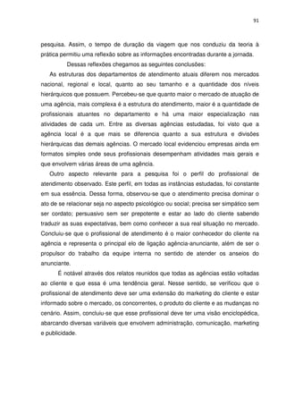 91



pesquisa. Assim, o tempo de duração da viagem que nos conduziu da teoria à
prática permitiu uma reflexão sobre as informações encontradas durante a jornada.
          Dessas reflexões chegamos as seguintes conclusões:
   As estruturas dos departamentos de atendimento atuais diferem nos mercados
nacional, regional e local, quanto ao seu tamanho e a quantidade dos níveis
hierárquicos que possuem. Percebeu-se que quanto maior o mercado de atuação de
uma agência, mais complexa é a estrutura do atendimento, maior é a quantidade de
profissionais atuantes no departamento e há uma maior especialização nas
atividades de cada um. Entre as diversas agências estudadas, foi visto que a
agência local é a que mais se diferencia quanto a sua estrutura e divisões
hierárquicas das demais agências. O mercado local evidenciou empresas ainda em
formatos simples onde seus profissionais desempenham atividades mais gerais e
que envolvem várias áreas de uma agência.
   Outro aspecto relevante para a pesquisa foi o perfil do profissional de
atendimento observado. Este perfil, em todas as instâncias estudadas, foi constante
em sua essência. Dessa forma, observou-se que o atendimento precisa dominar o
ato de se relacionar seja no aspecto psicológico ou social; precisa ser simpático sem
ser cordato; persuasivo sem ser prepotente e estar ao lado do cliente sabendo
traduzir as suas expectativas, bem como conhecer a sua real situação no mercado.
Concluiu-se que o profissional de atendimento é o maior conhecedor do cliente na
agência e representa o principal elo de ligação agência-anunciante, além de ser o
propulsor do trabalho da equipe interna no sentido de atender os anseios do
anunciante.
      É notável através dos relatos reunidos que todas as agências estão voltadas
ao cliente e que essa é uma tendência geral. Nesse sentido, se verificou que o
profissional de atendimento deve ser uma extensão do marketing do cliente e estar
informado sobre o mercado, os concorrentes, o produto do cliente e as mudanças no
cenário. Assim, concluiu-se que esse profissional deve ter uma visão enciclopédica,
abarcando diversas variáveis que envolvem administração, comunicação, marketing
e publicidade.
 
