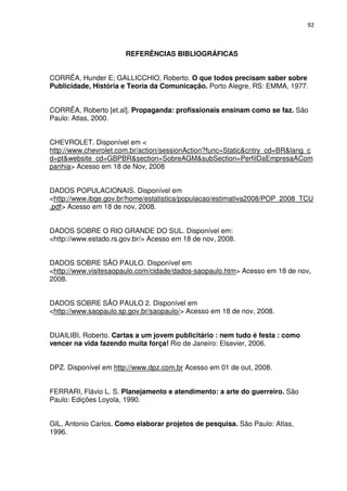 92



                       REFERÊNCIAS BIBLIOGRÁFICAS


CORRÊA, Hunder E; GALLICCHIO, Roberto. O que todos precisam saber sobre
Publicidade, História e Teoria da Comunicação. Porto Alegre, RS: EMMA, 1977.


CORRÊA, Roberto [et.al]. Propaganda: profissionais ensinam como se faz. São
Paulo: Atlas, 2000.


CHEVROLET. Disponível em <
http://www.chevrolet.com.br/action/sessionAction?func=Static&cntry_cd=BR&lang_c
d=pt&website_cd=GBPBR&section=SobreAGM&subSection=PerfilDaEmpresaACom
panhia> Acesso em 18 de Nov, 2008


DADOS POPULACIONAIS. Disponível em
<http://www.ibge.gov.br/home/estatistica/populacao/estimativa2008/POP_2008_TCU
.pdf> Acesso em 18 de nov, 2008.


DADOS SOBRE O RIO GRANDE DO SUL. Disponível em:
<http://www.estado.rs.gov.br/> Acesso em 18 de nov, 2008.


DADOS SOBRE SÃO PAULO. Disponível em
<http://www.visitesaopaulo.com/cidade/dados-saopaulo.htm> Acesso em 18 de nov,
2008.


DADOS SOBRE SÃO PAULO 2. Disponível em
<http://www.saopaulo.sp.gov.br/saopaulo/> Acesso em 18 de nov, 2008.


DUAILIBI, Roberto. Cartas a um jovem publicitário : nem tudo é festa : como
vencer na vida fazendo muita força! Rio de Janeiro: Elsevier, 2006.


DPZ. Disponível em http://www.dpz.com.br Acesso em 01 de out, 2008.


FERRARI, Flávio L. S. Planejamento e atendimento: a arte do guerreiro. São
Paulo: Edições Loyola, 1990.


GIL, Antonio Carlos. Como elaborar projetos de pesquisa. São Paulo: Atlas,
1996.
 