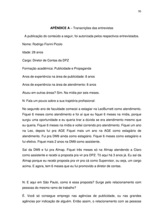 95




                    APÊNDICE A – Transcrições das entrevistas

 A publicação do conteúdo a seguir, foi autorizada pelos respectivos entrevistados.

Nome: Rodrigo Fiorini Picolo

Idade: 28 anos

Cargo: Diretor de Contas da DPZ

Formação acadêmica: Publicidade e Propaganda

Anos de experiência na área de publicidade: 8 anos

Anos de experiência na área de atendimento: 8 anos

Atuou em outras áreas? Sim. Na mídia por seis meses.

N: Fala um pouco sobre a sua trajetória profissional:

No segundo ano de faculdade comecei a estagiar na LeoBurnett como atendimento.
Fiquei 6 meses como atendimento e foi aí que eu fiquei 6 meses na mídia, porque
surgiu uma oportunidade e eu queria tirar a dúvida se era atendimento mesmo que
eu queria. Fiquei 6 meses na mídia e voltei correndo pro atendimento. Fiquei um ano
na Leo, depois fui pra AGE Fiquei mais um ano na AGE como estagiário de
atendimento. Fui pra DM9 ainda como estagiário. Fiquei 6 meses como estagiário e
fui efetivo. Fiquei mais 2 anos na DM9 como assistente.

Saí da DM9 e fui pra Almap. Fiquei três meses só na Almap atendendo a Claro
como assistente e recebi a proposta pra vir pra DPZ. Tô aqui há 3 anos já. Eu saí da
Almap porque eu recebi proposta pra vir pra cá como Supervisor, ou seja, um cargo
acima. E agora, tem 6 meses que eu fui promovido a diretor de contas.




N: E aqui em São Paulo, como é essa proposta? Surge pelo relacionamento com
pessoas do mesmo ramo de trabalho?

É. Você só consegue emprego nas agências de publicidade, ou nas grandes
agências por indicação de alguém. Então assim, o relacionamento com as pessoas
 