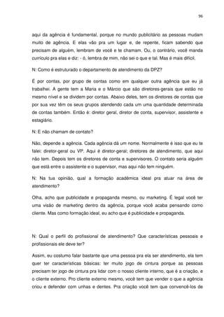 96



aqui da agência é fundamental, porque no mundo publicitário as pessoas mudam
muito de agência. E elas vão pra um lugar e, de repente, ficam sabendo que
precisam de alguém, lembram de você e te chamam. Ou, o contrário, você manda
currículo pra elas e diz: - ó, lembra de mim, não sei o que e tal. Mas é mais difícil.

N: Como é estruturado o departamento de atendimento da DPZ?

É por contas, por grupo de contas como em qualquer outra agência que eu já
trabalhei. A gente tem a Maria e o Márcio que são diretores-gerais que estão no
mesmo nível e se dividem por contas. Abaixo deles, tem os diretores de contas que
por sua vez têm os seus grupos atendendo cada um uma quantidade determinada
de contas também. Então é: diretor geral, diretor de conta, supervisor, assistente e
estagiário.

N: E não chamam de contato?

Não, depende a agência. Cada agência dá um nome. Normalmente é isso que eu te
falei: diretor-geral ou VP. Aqui é diretor-geral; diretores de atendimento, que aqui
não tem. Depois tem os diretores de conta e supervisores. O contato seria alguém
que está entre o assistente e o supervisor, mas aqui não tem ninguém.

N: Na tua opinião, qual a formação acadêmica ideal pra atuar na área de
atendimento?

Olha, acho que publicidade e propaganda mesmo, ou marketing. É legal você ter
uma visão de marketing dentro da agência, porque você acaba pensando como
cliente. Mas como formação ideal, eu acho que é publicidade e propaganda.




N: Qual o perfil do profissional de atendimento? Que características pessoais e
profissionais ele deve ter?

Assim, eu costumo falar bastante que uma pessoa pra ela ser atendimento, ela tem
quer ter características básicas: ter muito jogo de cintura porque as pessoas
precisam ter jogo de cintura pra lidar com o nosso cliente interno, que é a criação, e
o cliente externo. Pro cliente externo mesmo, você tem que vender o que a agência
criou e defender com unhas e dentes. Pra criação você tem que convencê-los de
 