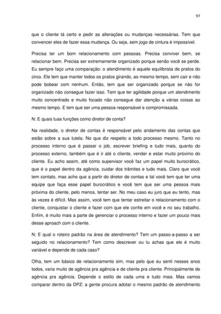97



que o cliente tá certo e pedir as alterações ou mudanças necessárias. Tem que
convencer eles de fazer essa mudança. Ou seja, sem jogo de cintura é impossível.

Precisa ter um bom relacionamento com pessoas. Precisa conviver bem, se
relacionar bem. Precisa ser extremamente organizado porque senão você se perde.
Eu sempre faço uma comparação: o atendimento é aquele equilibrista de pratos do
circo. Ele tem que manter todos os pratos girando, ao mesmo tempo, sem cair e não
pode bobear com nenhum. Então, tem que ser organizado porque se não for
organizado não consegue fazer isso. Tem que ter agilidade porque um atendimento
muito concentrado e muito focado não consegue dar atenção a várias coisas ao
mesmo tempo. E tem que ser uma pessoa responsável e compromissada.

N: E quais tuas funções como diretor de conta?

Na realidade, o diretor de contas é responsável pelo andamento das contas que
estão sobre a sua tutela. No que diz respeito a todo processo mesmo. Tanto no
processo interno que é passar o job, escrever briefing e tudo mais, quanto do
processo externo, também que é ir até o cliente, vender e estar muito próximo do
cliente. Eu acho assim, até como supervisor você faz um papel muito burocrático,
que é o papel dentro da agência, cuidar dos trâmites e tudo mais. Claro que você
tem contato, mas acho que a partir do diretor de contas e tal você tem que ter uma
equipe que faça esse papel burocrático e você tem que ser uma pessoa mais
próxima do cliente, pelo menos, tentar ser. No meu caso eu juro que eu tento, mas
às vezes é difícil. Mas assim, você tem que tentar estreitar o relacionamento com o
cliente, conquistar o cliente e fazer com que ele confie em você e no seu trabalho.
Enfim, é muito mais a parte de gerenciar o processo interno e fazer um pouco mais
desse aproach com o cliente.

N: E qual o roteiro padrão na área de atendimento? Tem um passo-a-passo a ser
seguido no relacionamento? Tem como descrever ou tu achas que ele é muito
variável e depende de cada caso?

Olha, tem um básico de relacionamento sim, mas pelo que eu senti nesses anos
todos, varia muito de agência pra agência e de cliente pra cliente. Principalmente de
agência pra agência. Depende o estilo de cada uma e tudo mais. Mas vamos
comparar dentro da DPZ: a gente procura adotar o mesmo padrão de atendimento
 