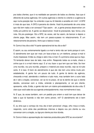 98



pra todos clientes, que é na realidade ser parceiro de todos os clientes. Isso que é
diferente de outras agências. Em outras agências o cliente é o cliente e a agência tá
aqui numa posição tipo “eu entendo o que eu tô falando e acredita em mim”. A DPZ
é mais do que isso. A DPZ é parceira do cliente. Você tá precisando de uma coisa
que não tem nada a ver conosco? Tipo assim: - ah, a gente precisa desenvolver um
troféu pro prêmio tal. A gente vai desenvolver. Você tá precisando, tipo: ferrou uma
nota. Dá pra postergar. Dá a DPZ, às vezes, até faz assim, de bancar e depois o
cliente paga. Mas assim, não tem um passo-a-passo no relacionamento. É um
relacionamento de parceria. Acho que o básico é esse.

N: Como é teu dia-a-dia? A parte operacional do teu dia-a-dia?

É assim, eu sou extremamente ligado a e-mail e tento não ser tanto porque é ruim.
O atendimento tem que ser mais um face-a-face ou um telefone, porque e-mail é
muito impessoal. Então eu chego e abro meu e-mail. É a primeira coisa que eu faço.
Tô tentando deixar isso de lado, mas enfim. Respondo todos os e-mails, checo o
online que é o e-mail interno aqui. E aí vou fazer o que tem que ser feito. Se tiver
uma reunião, vou pra reunião, preparo o material pra essa reunião, vejo se tá tudo
certo. E é isso. O bom do atendimento é que ele não tem uma rotina muito pré-
estabelecida. A gente faz um pouco de tudo. A gente tá dentro da agência,
checando e-mail, atendendo o telefone e tudo mais, mas também tem o outro lado
de ir até a criação, conversar, ver se tá no prazo, vê se tá dentro do que o cliente
decidiu, conversar com a mídia, entende o planejamento, aí vai pro cliente,
apresenta, volta. Então, a gente não tem um roteiro pré-estabelecido do dia-a-dia. É
claro que você sabe da sua agenda antecipadamente, mas normalmente é isso.

N: É que, ás vezes também, vem um pedido pra ontem e você tem que deixar de
lado o que tá fazendo e não tem como prever, né? O atendimento ele é bem
dinâmico.

É, eu diria que o começo do meu dia é bem previsível: chego, olho meus e-mails,
respondo, corro atrás das pendências internas e depois vou pro cliente ou vou
conversar com a criação, ou ligo pro cliente pra tirar dúvida.

N: Como é feita a apresentação de materiais produzidos pela DPZ ao anunciante?
 