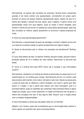 99



Normalmente, os layouts são montados em pranchas. Quando forem campanhas
grandes é de rotina montar uma apresentação, normalmente em power point,
levando um pouco do porque estamos apresentando aquilo. Apesar de que foi o
cliente que decidiu o porquê de levar aquilo, qual o objetivo. A gente monta uma
apresentação nossa com qual objetivo, quais as metas a serem atingidas, para
lembrar o cliente de que ele fez um pedido por causa dessa apresentação, após isso
são montados os roteiros, depois apresentam os anúncios e depois propostas de
mídia.

N: Quem faz essa apresentação geralmente?

Normalmente, a apresentação da parte de estratégia, conceito e objetivo somos nós
e os layouts é a própria criação e a gente complementa com alguns insights.

N: Quais os documentos que tu utilizas nos processos de atendimento? Briefing,
job?

É o que você acabou de falar, os básicos: briefing, job para criação, job para mídia e
produção gráfica de TV e relatório de visita sempre. Resumindo no dia-a-dia são
esses.

N: Como é o briefing feito pelo DPZ? Como ele é revisado e que informações
contem?

Normalmente, recebemos um briefing do cliente já estruturado em power point e aí é
transformado em um briefing para criação. Normalmente ele tem um cenário onde
esse produto está inserido, como está o mercado e tudo mais. Depois se passa para
a parte de quais são os objetivos a serem atingidos, com quem a gente quer falar
(quem é o target), o que a gente quer passar com essa mensagem, qual é a
promessa básica, quais os subsídios que sustentam essa promessa básica e algum
insight pra criação, que é muito importante. O insight normalmente vem da gente, o
cliente não consegue tirar isso. É tipo alguma idéia “bacana” que a criação possa
usar e aí depois obrigatoriedades.

N: Que informações tu achas que não podem faltar em um briefing?

Objetivo, com certeza, quais são os problemas que a comunicação deve resolver e
como a gente vai sustentar isso, qual a promessa básica
 