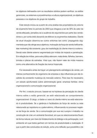 os objetivos delineados com os resultados obtidos podem verificar, os estilos
gerenciais; os sistemas e procedimentos a cultura organizacional; os objetivos
pessoais e os objetivos do grupo de trabalho.
Este estudo iniciou-se a partir de uma analise dos proprietários do volume
de orçamento feito no período de 2003 que chegava a ser de 38% do valor da
venda efetuada, percebeu-se a ausência de argumentos por parte dos vendedores e, por conta disto deixando de efetivar os orçamentos realizados. Diante
da atual situação observou-se outros sintomas tais como: propaganda segmentada que não atinge seus objetivos; motivação de força de venda ineficiente;
tele marketing não existente; grau de insatisfação do cliente interno e externo.
Sendo este cliente externo segmentado por mídias de impacto e penetração.
Em relação às mídias, para este público elencam: mala direta, folhetos, banners,
brindes e placas de estradas. Visto que, não fazem valer de mídia massiva
como uma alternativa de fixação da marca Imporcate.
Foi necessário antes de traçar um planejamento estratégico de venda, um
intenso conhecimento do organismo da empresa e das influencias por ela recebida da constante mudança do mercado externo. Para isso foi necessário
um estudo aprofundado sobre administração geral, empresa familiar, clima
organizacional e comunicação organizacional.
Por fim, o estudo procura, basear-se na hipótese da percepção do cliente
interno sobre o estilo gerencial, se está relacionado ao comportamento
organizacional. O cargo, a idade e o sexo do cliente interno se está relacionado à produtividade. Se a gerência é facilitadora da força de venda ou esta
relacionada ao nepotismo e o paternalismo, influenciando no processo negativo da força de venda. Se a comunicação por sua vez cumpre o trabalho na
construção de criar um ambiente favorável, em que os relacionamentos fluam
de forma natural, por meio do fortalecimento do diálogo e da participação, num
ambiente em que todos ganhem em termos de produtividade e realização. E
que a partir das conclusões do estudo, acha uma reflexão que possibilite e de
14

 