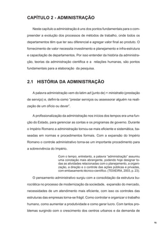 CAPÍTULO 2 - ADMINISTRAÇÃO
Neste capítulo a administração é uns dos pontos fundamentais para o compreender a evolução dos processos de métodos de trabalho, onde todos os
departamentos têm que ter seu diferencial e agregar valor final ao produto. O
fornecimento de valor necessita investimento e planejamento e infra-estrutura
e capacitação de departamentos. Por isso entender da história da administração, teorias da administração cientifica e a relações humanas, são pontos
fundamentais para a elaboração da pesquisa.

2.1 HISTÓRIA DA ADMINISTRAÇÃO
A palavra administração vem do latim ad (junto de) + ministratio (prestação
de serviço) e, defini-la como “prestar serviços ou assessorar alguém na realização de um ofício ou dever”.
A profissionalização da administração nos inícios dos tempos era uma função do Estado, para gerenciar as contas e os programas de governo. Durante
o Império Romano a administração tornou-se mais eficiente e sistemática, baseadas em normas e procedimentos formais. Com a expansão do Império
Romano o controle administrativo torna-se um importante procedimento para
a sobrevivência do Império.
Com o tempo, entretanto, a palavra “administração” assumiu
uma conotação mais abrangente, podendo hoje designar todas as atividades relacionadas com o planejamento, a organização, a direção e o controle das ações públicas e privadas,
com embasamento técnico-científico. (TEIXEIRA, 2003, p. 23).

O pensamento administrativo surgiu com a consolidação da estrutura burocrática no processo de modernização da sociedade, expansão do mercado,
necessidades de um atendimento mais eficiente, com isso os controles das
estruturas das empresas torna-se frágil. Como controlar e organizar o trabalho
humano, como aumentar a produtividade e como gerar lucro. Com tantos problemas surgindo com o crescimento dos centros urbanos e da demanda de

16

 