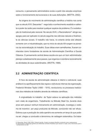 consumo, o pensamento administrativo evolui a partir dos estudos empíricos
sobre o funcionamento da burocracia e de suas disfunções. (MOTTA, 2002).
As origens do movimento de administração cientifica a história nos conta
que no século XVII, Descartes(1) nega todo o conhecimento recebido e salienta o poder da razão para resolver qualquer espécie de problema. É a substituição do tradicional pelo racional. No século XVIII, o Racionalismo(2) atinge seu
apogeu para ser aplicado no século seguinte nas ciências naturais e finalmente às ciências sociais. O trabalho não havia, no entanto ainda sido afetado
somente com a industrialização, que no inicio do século XX surgem os pioneiros da racionalização do trabalho. Suas idéias eram semelhantes, ficaram conhecidos como fundadores da escola de Administração Científica a Escola
Clássica. O pensamento central dessa escola era que um bom administrador
planeja cuidadosamente seus passos, que organiza e coordena racionalmente
as atividades de seus subordinados. (MOTTA, 1998).

2.2 ADMINISTRAÇÃO CIENTÍFICA
O foco da escola de administração clássica é interno e estrutural, suas
análise é no aperfeiçoamento das regras e estruturas internas da organização.
Frederick Winslow Taylor (1856 – 1915), revolucionou os processos tradicionais dos métodos de trabalho através de métodos científicos.
A originalidade no trabalho de Taylor estava na aplicação dos métodos
com visão de engenheiro, Trabalhando na Midvale Steel Co, durante doze
anos sem possuir nenhum treinamento em administração, investigou o sistema de incentivo por peça produzida da Midvale, concluindo não ser eficaz.
Estimou que a produção de cada operário era somente um terço do que poderia ser, chegou a conclusão e denominou de vadiagem sistemática. Os traba(1) Descartes, René (1596-1650). Filósofo francês. Criador do sistema filosófico conhecido como cartesianismo.
(2) Racionalismo designação genérica de diferentes correntes filosóficas que colocam a razão como instrumento para o
conhecimento do real.

17

 