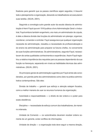 lhadores para garantir que os passos científicos sejam seguidos; 4 Assumir
todo o planejamento e organização, deixando os trabalhadores só executarem
suas tarefas. (SILVA, 2001).
Seguindo a cronologia outro grande autor da escola clássica de administração é Henri Fayol que em 1916 publica o livro Administração Geral e Industrial, Fayol embora também engenheiro, era mais um administrador de cúpula,
é dele a clássica divisão das funções do administrador em planejar, organizar,
coordenar, comandar e controlar. Fayol assegurava que qualquer organização
necessita de administração, ressaltou a necessidade da profissionalização e
do ensino da administração para preparar os futuros chefes, no concernente
às suas funções administrativas. Os administradores, segundo Fayol, necessitavam de certas qualidades conhecimentos e experiências. Assim Fayol registrou a relativa importância dos requisitos para as pessoas dependendo da sua
função na hierarquia, separando em níveis as habilidades técnicas das administrativas. (SILVA, 2001).
Os princípios gerais de administração sugeridos por Fayol ainda são considerados, por grande parte dos administradores como úteis na prática administrativa contemporânea. São eles:
Divisão de trabalho — garantir que esforço e atenção estejam focados,
como a melhor maneira de usar os recursos humanos da organização;
Autoridade e responsabilidade — o direito de dar ordens e o poder para
exata obediência.
Disciplina — necessidade de esforço comum dos trabalhadores, de maneira ordenada.
Unidade de Comando — os subordinados deveriam receber ordens somente de um gerente, evitar conflitos de informações.
Unidade de direção — a organização toda deve seguir a mesma direção,

19

 