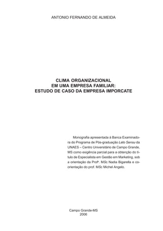 ANTONIO FERNANDO DE ALMEIDA

CLIMA ORGANIZACIONAL
EM UMA EMPRESA FAMILIAR:
ESTUDO DE CASO DA EMPRESA IMPORCATE

Monografia apresentada à Banca Examinadora do Programa de Pós-graduação Lato Sensu da
UNAES – Centro Universitário de Campo Grande,
MS como exigência parcial para a obtenção do título de Especialista em Gestão em Marketing, sob
a orientação da Profa. MSc Nadia Bigarella e coorientação do prof. MSc Michel Angelo.

Campo Grande-MS
2006

 