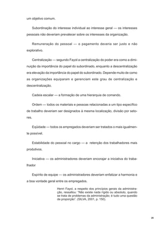 um objetivo comum.
Subordinação do interesse individual ao interesse geral — os interesses
pessoais não deveriam prevalecer sobre os interesses da organização.
Remuneração do pessoal — o pagamento deveria ser justo e não
explorativo.
Centralização — segundo Fayol a centralização do poder era como a diminuição da importância do papel do subordinado, enquanto a descentralização
era elevação da importância do papel do subordinado. Depende muito de como
as organizações equiparam e gerenciam este grau de centralização e
descentralização.
Cadeia escalar — a formação de uma hierarquia de comando.
Ordem — todos os materiais e pessoas relacionadas a um tipo específico
de trabalho deveriam ser designados à mesma localização, divisão por setores.
Eqüidade — todos os empregados deveriam ser tratados o mais igualmente possível.
Estabilidade do pessoal no cargo — a retenção dos trabalhadores mais
produtivos.
Iniciativa — os administradores deveriam encorajar a iniciativa do trabalhador
Espírito de equipe — os administradores deveriam enfatizar a harmonia e
a boa vontade geral entre os empregados.
Henri Fayol, a respeito dos princípios gerais da administração, ressaltou: “Não existe nada rígido ou absoluto, quando
se trata de problemas da administração; é tudo uma questão
de proporção”. (SILVA, 2001, p. 150).

20

 