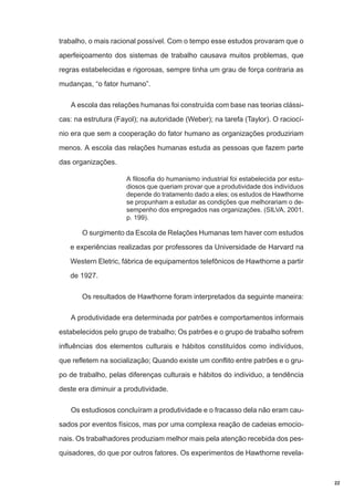 trabalho, o mais racional possível. Com o tempo esse estudos provaram que o
aperfeiçoamento dos sistemas de trabalho causava muitos problemas, que
regras estabelecidas e rigorosas, sempre tinha um grau de força contraria as
mudanças, “o fator humano”.
A escola das relações humanas foi construída com base nas teorias clássicas: na estrutura (Fayol); na autoridade (Weber); na tarefa (Taylor). O raciocínio era que sem a cooperação do fator humano as organizações produziriam
menos. A escola das relações humanas estuda as pessoas que fazem parte
das organizações.
A filosofia do humanismo industrial foi estabelecida por estudiosos que queriam provar que a produtividade dos indivíduos
depende do tratamento dado a eles; os estudos de Hawthorne
se propunham a estudar as condições que melhorariam o desempenho dos empregados nas organizações. (SILVA, 2001,
p. 199).

O surgimento da Escola de Relações Humanas tem haver com estudos
e experiências realizadas por professores da Universidade de Harvard na
Western Eletric, fábrica de equipamentos telefônicos de Hawthorne a partir
de 1927.
Os resultados de Hawthorne foram interpretados da seguinte maneira:
A produtividade era determinada por patrões e comportamentos informais
estabelecidos pelo grupo de trabalho; Os patrões e o grupo de trabalho sofrem
influências dos elementos culturais e hábitos constituídos como indivíduos,
que refletem na socialização; Quando existe um conflito entre patrões e o grupo de trabalho, pelas diferenças culturais e hábitos do individuo, a tendência
deste era diminuir a produtividade.
Os estudiosos concluíram a produtividade e o fracasso dela não eram causados por eventos físicos, mas por uma complexa reação de cadeias emocionais. Os trabalhadores produziam melhor mais pela atenção recebida dos pesquisadores, do que por outros fatores. Os experimentos de Hawthorne revela-

22

 