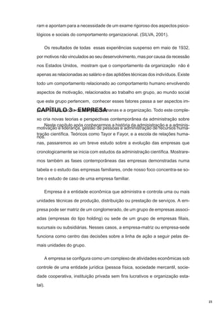 ram e apontam para a necessidade de um exame rigoroso dos aspectos psicológicos e sociais do comportamento organizacional. (SILVA, 2001).
Os resultados de todas essas experiências suspenso em maio de 1932,
por motivos não vinculados ao seu desenvolvimento, mas por causa da recessão
nos Estados Unidos, mostram que o comportamento da organização não é
apenas as relacionadas ao salário e das aptidões técnicas dos indivíduos. Existe
todo um comportamento relacionado ao comportamento humano envolvendo
aspectos de motivação, relacionados ao trabalho em grupo, ao mundo social
que este grupo pertencem, conhecer esses fatores passa a ser aspectos importantes da escola de relações humanas e a organização. Todo este compleCAPÍTULO 3 - EMPRESA
xo cria novas teorias e perspectivas contemporânea da administração sobre
Neste capítulo após conhecermos a história da administração e a adminismotivação e liderança, gestão de pessoas e administração de recursos humatração científica. Teóricos como Tayor e Fayor, e a escola de relações humanos.
nas, passaremos ao um breve estudo sobre a evolução das empresas que
cronologicamente se inicia com estudos da administração científica. Mostraremos também as fases contemporâneas das empresas demonstradas numa
tabela e o estudo das empresas familiares, onde nosso foco concentra-se sobre o estudo de caso de uma empresa familiar.
Empresa é a entidade econômica que administra e controla uma ou mais
unidades técnicas de produção, distribuição ou prestação de serviços. A empresa pode ser matriz de um conglomerado, de um grupo de empresas associadas (empresas do tipo holding) ou sede de um grupo de empresas filiais,
sucursais ou subsidiárias. Nesses casos, a empresa-matriz ou empresa-sede
funciona como centro das decisões sobre a linha de ação a seguir pelas demais unidades do grupo.
A empresa se configura como um complexo de atividades econômicas sob
controle de uma entidade jurídica (pessoa física, sociedade mercantil, sociedade cooperativa, instituição privada sem fins lucrativos e organização estatal).

23

 