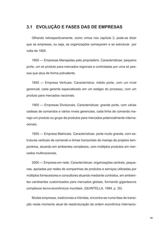 3.1 EVOLUÇÃO E FASES DAS DE EMPRESAS
Olhando retrospectivamente, como vimos nos capítulo 2, pode-se dizer
que as empresas, ou seja, as organizações começaram a se estruturar por
volta de 1800.
1800 — Empresas Manejadas pelo proprietário. Características: pequeno
porte, um só produto para mercados regionais e controladas por uma só pessoa que atua de forma polivalente.
1850 — Empresa Verticais. Característica: médio porte, com um nível
gerencial, cada gerente especializado em um estágio do processo, com um
produto para mercados nacionais.
1900 — Empresas Divisionais. Características: grande porte, com várias
cadeias de comandos e vários níveis gerenciais, cada linha de comando manejo um produto ou grupo de produtos para mercados potencialmente internacionais.
1950 — Empresa Matriciais. Características: porte muito grande, com estruturas verticais de comando e linhas horizontais de manejo de projetos temporários, atuando em ambientes complexos, com múltiplos produtos em mercados multinacionais.
2000 — Empresa em rede. Características: organizações centrais, pequenas, apoiadas por redes de companhias de produtos e serviços utilizadas por
múltiplos fornecedores e consultores atuando mediante contratos, em ambientes cambiantes customizados para mercados globais, formando gigantescos
complexos tecno-econômicos mundiais. (QUINTELLA, 1994, p. 35)
Muitas empresas, tradicionais e híbridas, encontra-se numa fase de transição neste momento atual de reestruturação da ordem econômica internacio-

24

 