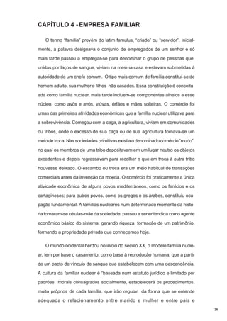 CAPÍTULO 4 - EMPRESA FAMILIAR
O termo “família” provém do latim famulus, “criado” ou “servidor”. Inicialmente, a palavra designava o conjunto de empregados de um senhor e só
mais tarde passou a empregar-se para denominar o grupo de pessoas que,
unidas por laços de sangue, viviam na mesma casa e estavam submetidas à
autoridade de um chefe comum. O tipo mais comum de família constitui-se de
homem adulto, sua mulher e filhos não casados. Essa constituição é conceituada como família nuclear, mais tarde incluem-se componentes alheios a esse
núcleo, como avôs e avós, viúvas, órfãos e mães solteiras. O comércio foi
umas das primeiras atividades econômicas que a família nuclear utilizava para
a sobrevivência. Começou com a caça, a agricultura, viviam em comunidades
ou tribos, onde o excesso de sua caça ou de sua agricultura tornava-se um
meio de troca. Nas sociedades primitivas existia o denominado comércio “mudo”,
no qual os membros de uma tribo depositavam em um lugar neutro os objetos
excedentes e depois regressavam para recolher o que em troca à outra tribo
houvesse deixado. O escambo ou troca era um meio habitual de transações
comerciais antes da invenção da moeda. O comércio foi praticamente a única
atividade econômica de alguns povos mediterrâneos, como os fenícios e os
cartagineses; para outros povos, como os gregos e os árabes, constituiu ocupação fundamental. A famílias nucleares num determinado momento da história tornaram-se células-mãe da sociedade, passou a ser entendida como agente
econômico básico do sistema, gerando riqueza, formação de um patrimônio,
formando a propriedade privada que conhecemos hoje.
O mundo ocidental herdou no inicio do século XX, o modelo família nuclear, tem por base o casamento, como base à reprodução humana, que a partir
de um pacto de vínculo de sangue que estabelecem com uma descendência.
A cultura da familiar nuclear é “baseada num estatuto jurídico e limitado por
padrões morais consagrados socialmente, estabelecerá os procedimentos,
muito próprios de cada família, que irão regular da forma que se entende
adequada o relacionamento entre marido e mulher e entre pais e
26

 