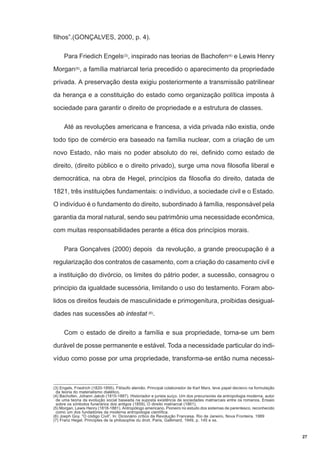 filhos”.(GONÇALVES, 2000, p. 4).
Para Friedich Engels(3), inspirado nas teorias de Bachofen(4) e Lewis Henry
Morgan(5), a família matriarcal teria precedido o aparecimento da propriedade
privada. A preservação desta exigiu posteriormente a transmissão patrilinear
da herança e a constituição do estado como organização política imposta à
sociedade para garantir o direito de propriedade e a estrutura de classes.
Até as revoluções americana e francesa, a vida privada não existia, onde
todo tipo de comércio era baseado na família nuclear, com a criação de um
novo Estado, não mais no poder absoluto do rei, definido como estado de
direito, (direito público e o direito privado), surge uma nova filosofia liberal e
democrática, na obra de Hegel, princípios da filosofia do direito, datada de
1821, três instituições fundamentais: o indivíduo, a sociedade civil e o Estado.
O indivíduo é o fundamento do direito, subordinado à família, responsável pela
garantia da moral natural, sendo seu patrimônio uma necessidade econômica,
com muitas responsabilidades perante a ética dos princípios morais.
Para Gonçalves (2000) depois da revolução, a grande preocupação é a
regularização dos contratos de casamento, com a criação do casamento civil e
a instituição do divórcio, os limites do pátrio poder, a sucessão, consagrou o
principio da igualdade sucessória, limitando o uso do testamento. Foram abolidos os direitos feudais de masculinidade e primogenitura, proibidas desigualdades nas sucessões ab intestat (6).
Com o estado de direito a família e sua propriedade, torna-se um bem
durável de posse permanente e estável. Toda a necessidade particular do indivíduo como posse por uma propriedade, transforma-se então numa necessi-

(3) Engels, Friedrich (1820-1895). Filósofo alemão. Principal colaborador de Karl Marx, teve papel decisivo na formulação
da teoria do materialismo dialético.
(4) Bachofen, Johann Jakob (1815-1887). Historiador e jurista suíço. Um dos precursores da antropologia moderna, autor
de uma teoria da evolução social baseada na suposta existência de sociedades matriarcais entre os romanos. Ensaio
sobre os símbolos funerários dos antigos (1859), O direito matriarcal (1861).
(5) Morgan, Lewis Henry (1818-1881). Antropólogo americano. Pioneiro no estudo dos sistemas de parentesco, reconhecido
como um dos fundadores da moderna antropologia científica.
(6) Joeph Goy. “O código Civil”. In: Dicionário crítico da Revolução Francesa. Rio de Janeiro, Nova Fronteira, 1989
(7) Franz Hegel. Principles de la philosophie du droit. Paris, Gallimard, 1949, p. 145 e ss.

27

 