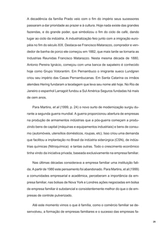 A decadência da família Prado veio com o fim do império seus sucessores
passaram a dar prioridade ao prazer e à cultura. Hoje nada existe das grandes
fazendas, e do grande poder, que simbolizou o fim do ciclo de café, dando
lugar ao ciclo da indústria. A industrialização feio junto com a imigração européia no fim do século XIX. Destaca-se Francisco Matarazzo, comprador e vendedor de banha de porco ele começou em 1882, que mais tarde se tornaria as
Industrias Reunidas Francisco Matarazzo. Nesta mesma década de 1880,
Antonio Pereira Ignácio, começou com uma banca de sapateiro é conhecido
hoje como Grupo Votorantim. Em Pernambuco o imigrante sueco Lundgren
criou seu império das Casas Pernambucanas. Em Santa Catarina os irmãos
alemães Hering fundaram a tecelagem que leva seu nome até hoje. No Rio de
Janeiro o espanhol Larragoit fundou a Sul América Seguros fundadas há mais
de cem anos.
Para Martins, et al (1999, p. 24) o novo surto de modernização surgiu durante a segunda guerra mundial. A guerra proporcionou abertura de empresas
na produção de armamentos indústrias que a pós-guerra começam a produzindo bens de capital (máquinas e equipamentos industriais) e bens de consumo (automóveis, utensílios domésticos, roupas, etc). Isso criou uma demanda
que facilitou a implantação no Brasil da indústria siderúrgica (CSN), de indústrias químicas (Nitroquímica) e tantas outras. Todo o crescimento econômico
tinha vindo da iniciativa privada, baseada exclusivamente na empresa familiar.
Nas últimas décadas considerava a empresa familiar uma instituição falida. A partir de 1980 este pensamento foi abandonado. Para Martins, et al (1999)
a comunidades empresarial e acadêmica, perceberam a importância da empresa familiar, nas bolsas de Nova York e Londres ações negociadas em bolsa
de empresa familiar é substancial e consistentemente melhor do que o de empresas de controle pulverizado.
Até este momento vimos o que é família, como o comércio familiar se desenvolveu, a formação de empresas familiares e o sucesso das empresas fa29

 