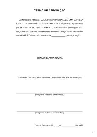 TERMO DE APROVAÇÃO

A Monografia intitulada: CLIMA ORGANIZACIONAL EM UMA EMPRESA
FAMILIAR: ESTUDO DE CASO DA EMPRESA IMPORCATE Apresentada
por ANTONIO FERNANDO DE ALMEIDA, como exigência parcial para a obtenção do título de Especialista em Gestão em Marketing à Banca Examinadora da UNAES, Grande, MS, obteve nota _____________, para aprovação.

BANCA EXAMINADORA

_________________________________________________________________________
Orientadora Profa. MSc Nadia Bigarella e co-orientador prof. MSc Michel Angelo.

_________________________________________________________________________
(Integrante da Banca Examinadora)

_________________________________________________________________________
(Integrante da Banca Examinadora)

Campo Grande – MS, ____de _____________de 2006.

3

 