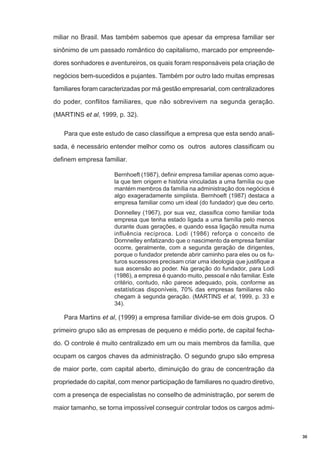 miliar no Brasil. Mas também sabemos que apesar da empresa familiar ser
sinônimo de um passado romântico do capitalismo, marcado por empreendedores sonhadores e aventureiros, os quais foram responsáveis pela criação de
negócios bem-sucedidos e pujantes. Também por outro lado muitas empresas
familiares foram caracterizadas por má gestão empresarial, com centralizadores
do poder, conflitos familiares, que não sobrevivem na segunda geração.
(MARTINS et al, 1999, p. 32).
Para que este estudo de caso classifique a empresa que esta sendo analisada, é necessário entender melhor como os outros autores classificam ou
definem empresa familiar.
Bernhoeft (1987), definir empresa familiar apenas como aquela que tem origem e história vinculadas a uma família ou que
mantém membros da família na administração dos negócios é
algo exageradamente simplista. Bernhoeft (1987) destaca a
empresa familiar como um ideal (do fundador) que deu certo.
Donnelley (1967), por sua vez, classifica como familiar toda
empresa que tenha estado ligada a uma família pelo menos
durante duas gerações, e quando essa ligação resulta numa
influência recíproca. Lodi (1986) reforça o conceito de
Dornnelley enfatizando que o nascimento da empresa familiar
ocorre, geralmente, com a segunda geração de dirigentes,
porque o fundador pretende abrir caminho para eles ou os futuros sucessores precisam criar uma ideologia que justifique a
sua ascensão ao poder. Na geração do fundador, para Lodi
(1986), a empresa é quando muito, pessoal e não familiar. Este
critério, contudo, não parece adequado, pois, conforme as
estatísticas disponíveis, 70% das empresas familiares não
chegam à segunda geração. (MARTINS et al, 1999, p. 33 e
34).

Para Martins et al, (1999) a empresa familiar divide-se em dois grupos. O
primeiro grupo são as empresas de pequeno e médio porte, de capital fechado. O controle é muito centralizado em um ou mais membros da família, que
ocupam os cargos chaves da administração. O segundo grupo são empresa
de maior porte, com capital aberto, diminuição do grau de concentração da
propriedade do capital, com menor participação de familiares no quadro diretivo,
com a presença de especialistas no conselho de administração, por serem de
maior tamanho, se torna impossível conseguir controlar todos os cargos admi-

30

 