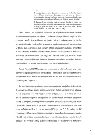 nhia.
2. independentemente de quantos membros da família atuam
na gestão da empresa e da capacidade de cada um desses
profissionais, é essencial que pelo menos um posto elevado
sempre seja ocupado por alguém de fora do grupo familiar.
3. Com a única exceção das empresas familiares muito pequenas, o resto necessita, cada vez mais, de profissionais sem
vínculos de sangue nos cargos essenciais. (HSM
MANGEMENT, 41 nov.-dez 2003, p. 90)

Como é obvio, as empresas familiares são capazes de se expandir e de
amadurecer conseguem solucionar com êxito muitos problemas surgidos. Mas
o grande desafio é a gestão e a sucessão, deixar ou não pessoas da família
em posto elevado, ou transferir a gestão a colaboradores mais competentes.
O dilema que as empresa que atingem a fase adulta com vitalidade enfrentam
o maior desafio de todos à continuidade, manter os integrantes da família ou
afastá-los da administração dos negócios. Para os filhos que estão no posto
elevado com capacidade profissional deve manter-se fiel à estratégia definida
pelo fundador ou aceitar as mudanças que o mercado impõem.
Para a Revista HSM Management as empresa familiares formam uma imensa maioria e produzem quase a metade do PIB mundial, os negócios familiares
representam 80% do universo empresarial. Quais são as características das
organizações longevas?
De acordo com os resultados de uma pesquisa da revista Family Bussines,
é possível identificar alguns traços comuns: a) Muitas se mantiveram relativamente pequenas (dos 102 negócios mais antigos, quase a metade emprega
até 15 pessoas e apenas sete podem ser considerados empresas de grande
porte). b) Em geral, não negociam suas ações em bolsa de valores (com exceção de três casos: a Corning). A 65ª mais antigas da lista elaborada pela pesquisa: a Anheuser Busch, que aprece em 88º lugar: e a R.R Donnelley, na 94ª
colocação). c) Boa parte dessas empresas funciona fora das grandes cidades
(das 50 mais antigas apenas sete situam-se em áreas urbanas importantes). A
pesquisa da revista Family Business identificou as 102 empresas familiares

32

 