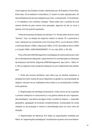 mais longevas dos Estados Unidos, distribuídas por 36 Estados e Porto Rico.
Entre elas, 43 se dedicam à manufatura, 21 atuam no setor agropecuário, 25
são prestadoras de serviço (categoria que inclui, curiosamente, 12 funerárias),
e 13 trabalham com comércio varejista. Todas estão sob o controle de uma
mesma família há pelo menos cinco gerações, algumas há oito ou nove e
apenas uma há quatroze gerações.
A lista de empresas fundadas nos séculos 17 e 18 não exibe nenhum nome
“famoso”, mas, na relação de negócios criados no século 19, o panorama é
outro: destacam-se companhias como Corming (1851), a Levi Strauss (1853),
a Anheuser-Busch (1860), a Baccardi (1865), a R.R. Donnelley & Sons (1864)
e a Cargill (1865). (HSM MANGEMENT, 41 nov.-dez 2003, p. 89, 90).
Para a Revista HSM Management a estratégias de sobrevivência por meio
de um planejamento adequado, capaz de levar em consideração os interesses
da empresa e da família. Segundo (HSM Management aput John L. Ward, 41
p. 90) os negócios mais saudáveis destacam-se por implementar três estratégias:
1. Poda das árvores familiares: isso indica que as famílias resistiram à
tentação de incluir muitos de seus integrantes na gestão ou na propriedade do
negócio, reduzem-se as rivalidades entre irmãos e os conseqüentes conflitos
entre gestores.
2. Regeneração da estratégia empresarial: o êxito ocorre ao ser superado
o primeiro obstáculo no crescimento ou nos ganhos diante de uma “regeneração estratégica”, que alterou de algum modo o caráter do negócio — expansão
geográfica, agregação de produtos complementares, incorporação da venda
varejista ou da produção e mesmo a diversificação para um novo ramo de
atuação.
3. Regeneração da liderança: Em todas as organizações avaliadas por
Ward, as “regenerações estratégicas” aconteceram quando uma nova lideran33

 